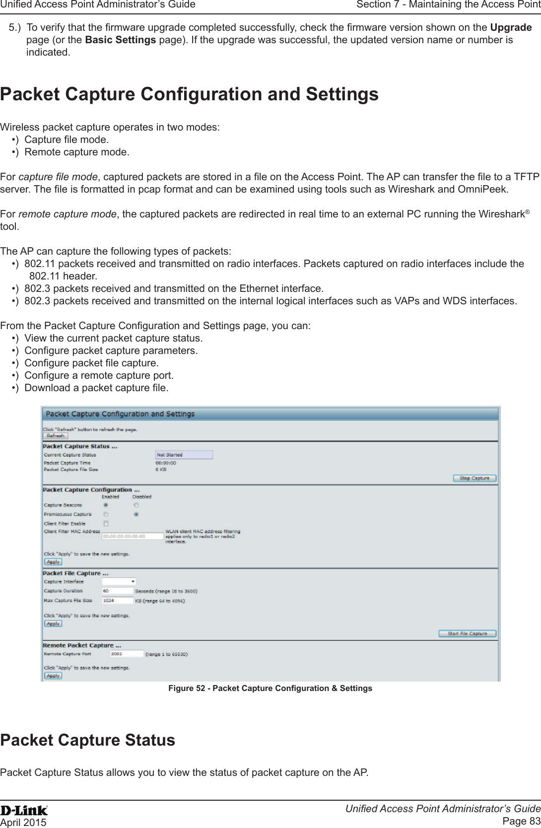 Unied Access Point Administrator’s GuideUnied Access Point Administrator’s GuidePage 83April 2015Section 7 - Maintaining the Access Point5.)  To verify that the rmware upgrade completed successfully, check the rmware version shown on the Upgrade page (or the Basic Settings page). If the upgrade was successful, the updated version name or number is indicated.Packet Capture Conguration and SettingsWireless packet capture operates in two modes:•)  Capture le mode.•)  Remote capture mode.For capture le mode, captured packets are stored in a le on the Access Point. The AP can transfer the le to a TFTP server. The le is formatted in pcap format and can be examined using tools such as Wireshark and OmniPeek.For remote capture mode, the captured packets are redirected in real time to an external PC running the Wireshark® tool.The AP can capture the following types of packets:•)  802.11 packets received and transmitted on radio interfaces. Packets captured on radio interfaces include the 802.11 header.•)  802.3 packets received and transmitted on the Ethernet interface.•)  802.3 packets received and transmitted on the internal logical interfaces such as VAPs and WDS interfaces.From the Packet Capture Conguration and Settings page, you can:•)  View the current packet capture status.•)  Congure packet capture parameters.•)  Congure packet le capture.•)  Congure a remote capture port.•)  Download a packet capture le.Figure 52 - Packet Capture Conguration &amp; SettingsPacket Capture StatusPacket Capture Status allows you to view the status of packet capture on the AP.