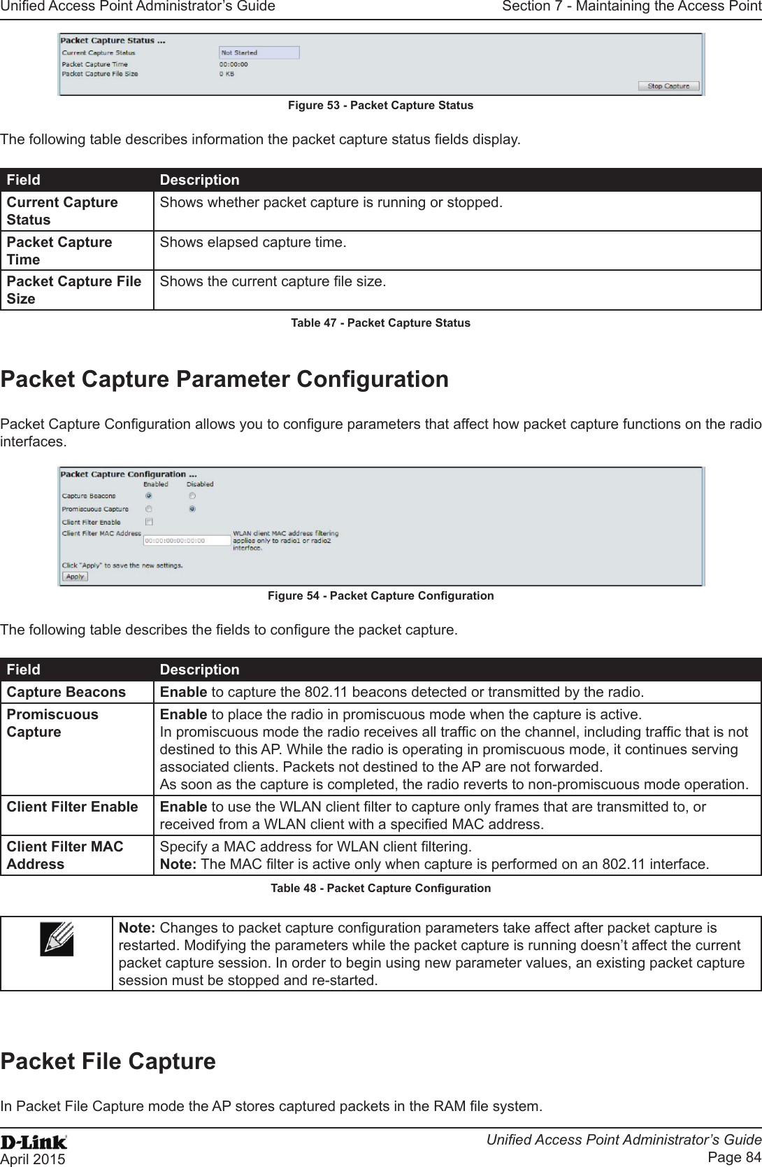 Unied Access Point Administrator’s GuideUnied Access Point Administrator’s GuidePage 84April 2015Section 7 - Maintaining the Access PointFigure 53 - Packet Capture StatusThe following table describes information the packet capture status elds display.Field DescriptionCurrent Capture StatusShows whether packet capture is running or stopped.Packet Capture TimeShows elapsed capture time.Packet Capture File SizeShows the current capture le size.Table 47 - Packet Capture StatusPacket Capture Parameter CongurationPacket Capture Conguration allows you to congure parameters that affect how packet capture functions on the radio interfaces.Figure 54 - Packet Capture CongurationThe following table describes the elds to congure the packet capture.Field DescriptionCapture Beacons Enable to capture the 802.11 beacons detected or transmitted by the radio.Promiscuous CaptureEnable to place the radio in promiscuous mode when the capture is active. In promiscuous mode the radio receives all trafc on the channel, including trafc that is not destined to this AP. While the radio is operating in promiscuous mode, it continues serving associated clients. Packets not destined to the AP are not forwarded. As soon as the capture is completed, the radio reverts to non-promiscuous mode operation.Client Filter Enable Enable to use the WLAN client lter to capture only frames that are transmitted to, or received from a WLAN client with a specied MAC address.Client Filter MAC AddressSpecify a MAC address for WLAN client ltering.Note: The MAC lter is active only when capture is performed on an 802.11 interface.Table 48 - Packet Capture CongurationNote: Changes to packet capture conguration parameters take affect after packet capture is restarted. Modifying the parameters while the packet capture is running doesn’t affect the current packet capture session. In order to begin using new parameter values, an existing packet capture session must be stopped and re-started.Packet File CaptureIn Packet File Capture mode the AP stores captured packets in the RAM le system.