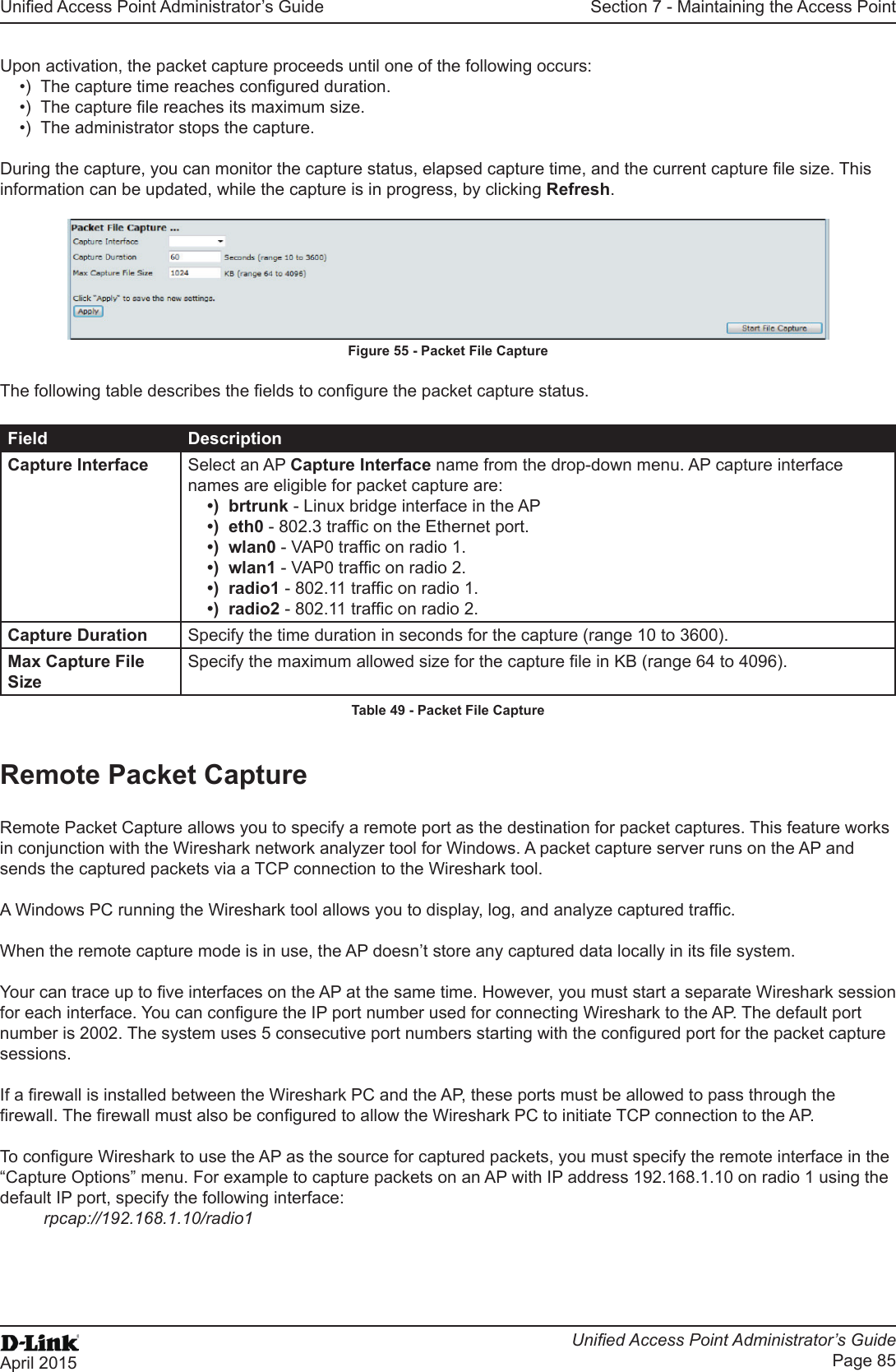 Unied Access Point Administrator’s GuideUnied Access Point Administrator’s GuidePage 85April 2015Section 7 - Maintaining the Access PointUpon activation, the packet capture proceeds until one of the following occurs:•)  The capture time reaches congured duration.•)  The capture le reaches its maximum size.•)  The administrator stops the capture.During the capture, you can monitor the capture status, elapsed capture time, and the current capture le size. This information can be updated, while the capture is in progress, by clicking Refresh.Figure 55 - Packet File CaptureThe following table describes the elds to congure the packet capture status.Field DescriptionCapture Interface Select an AP Capture Interface name from the drop-down menu. AP capture interface names are eligible for packet capture are:•)  brtrunk - Linux bridge interface in the AP•)  eth0 - 802.3 trafc on the Ethernet port.•)  wlan0 - VAP0 trafc on radio 1.•)  wlan1 - VAP0 trafc on radio 2.•)  radio1 - 802.11 trafc on radio 1.•)  radio2 - 802.11 trafc on radio 2.Capture Duration Specify the time duration in seconds for the capture (range 10 to 3600).Max Capture File SizeSpecify the maximum allowed size for the capture le in KB (range 64 to 4096).Table 49 - Packet File CaptureRemote Packet CaptureRemote Packet Capture allows you to specify a remote port as the destination for packet captures. This feature works in conjunction with the Wireshark network analyzer tool for Windows. A packet capture server runs on the AP and sends the captured packets via a TCP connection to the Wireshark tool.A Windows PC running the Wireshark tool allows you to display, log, and analyze captured trafc. When the remote capture mode is in use, the AP doesn’t store any captured data locally in its le system.Your can trace up to ve interfaces on the AP at the same time. However, you must start a separate Wireshark session for each interface. You can congure the IP port number used for connecting Wireshark to the AP. The default port number is 2002. The system uses 5 consecutive port numbers starting with the congured port for the packet capture sessions.If a rewall is installed between the Wireshark PC and the AP, these ports must be allowed to pass through the rewall. The rewall must also be congured to allow the Wireshark PC to initiate TCP connection to the AP. To congure Wireshark to use the AP as the source for captured packets, you must specify the remote interface in the “Capture Options” menu. For example to capture packets on an AP with IP address 192.168.1.10 on radio 1 using the default IP port, specify the following interface: rpcap://192.168.1.10/radio1