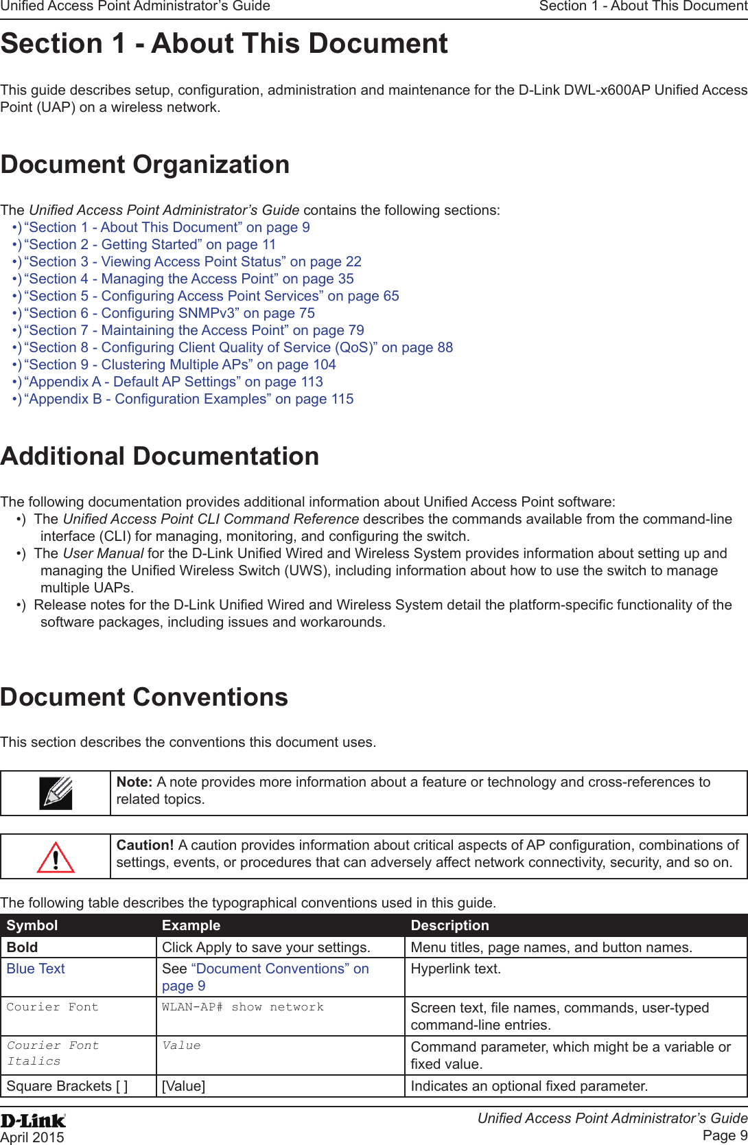 Unied Access Point Administrator’s GuideUnied Access Point Administrator’s GuidePage 9April 2015Section 1 - About This DocumentSection 1 - About This DocumentThis guide describes setup, conguration, administration and maintenance for the D-Link DWL-x600AP Unied Access Point (UAP) on a wireless network.Document OrganizationThe Unied Access Point Administrator’s Guide contains the following sections:•) “Section 1 - About This Document” on page 9•) “Section 2 - Getting Started” on page 11•) “Section 3 - Viewing Access Point Status” on page 22•) “Section 4 - Managing the Access Point” on page 35•) “Section 5 - Conguring Access Point Services” on page 65•) “Section 6 - Conguring SNMPv3” on page 75•) “Section 7 - Maintaining the Access Point” on page 79•) “Section 8 - Conguring Client Quality of Service (QoS)” on page 88•) “Section 9 - Clustering Multiple APs” on page 104•) “Appendix A - Default AP Settings” on page 113•) “Appendix B - Conguration Examples” on page 115Additional DocumentationThe following documentation provides additional information about Unied Access Point software:•)  The Unied Access Point CLI Command Reference describes the commands available from the command-line interface (CLI) for managing, monitoring, and conguring the switch.•)  The User Manual for the D-Link Unied Wired and Wireless System provides information about setting up and managing the Unied Wireless Switch (UWS), including information about how to use the switch to manage multiple UAPs. •)  Release notes for the D-Link Unied Wired and Wireless System detail the platform-specic functionality of the software packages, including issues and workarounds.Document ConventionsThis section describes the conventions this document uses.Note: A note provides more information about a feature or technology and cross-references to related topics.Caution! A caution provides information about critical aspects of AP conguration, combinations of settings, events, or procedures that can adversely affect network connectivity, security, and so on.The following table describes the typographical conventions used in this guide.Symbol Example DescriptionBold Click Apply to save your settings. Menu titles, page names, and button names.Blue Text See “Document Conventions” on page 9Hyperlink text.Courier Font WLAN-AP# show network Screen text, le names, commands, user-typed command-line entries.Courier Font ItalicsValue Command parameter, which might be a variable or xed value.Square Brackets [ ] [Value] Indicates an optional xed parameter.