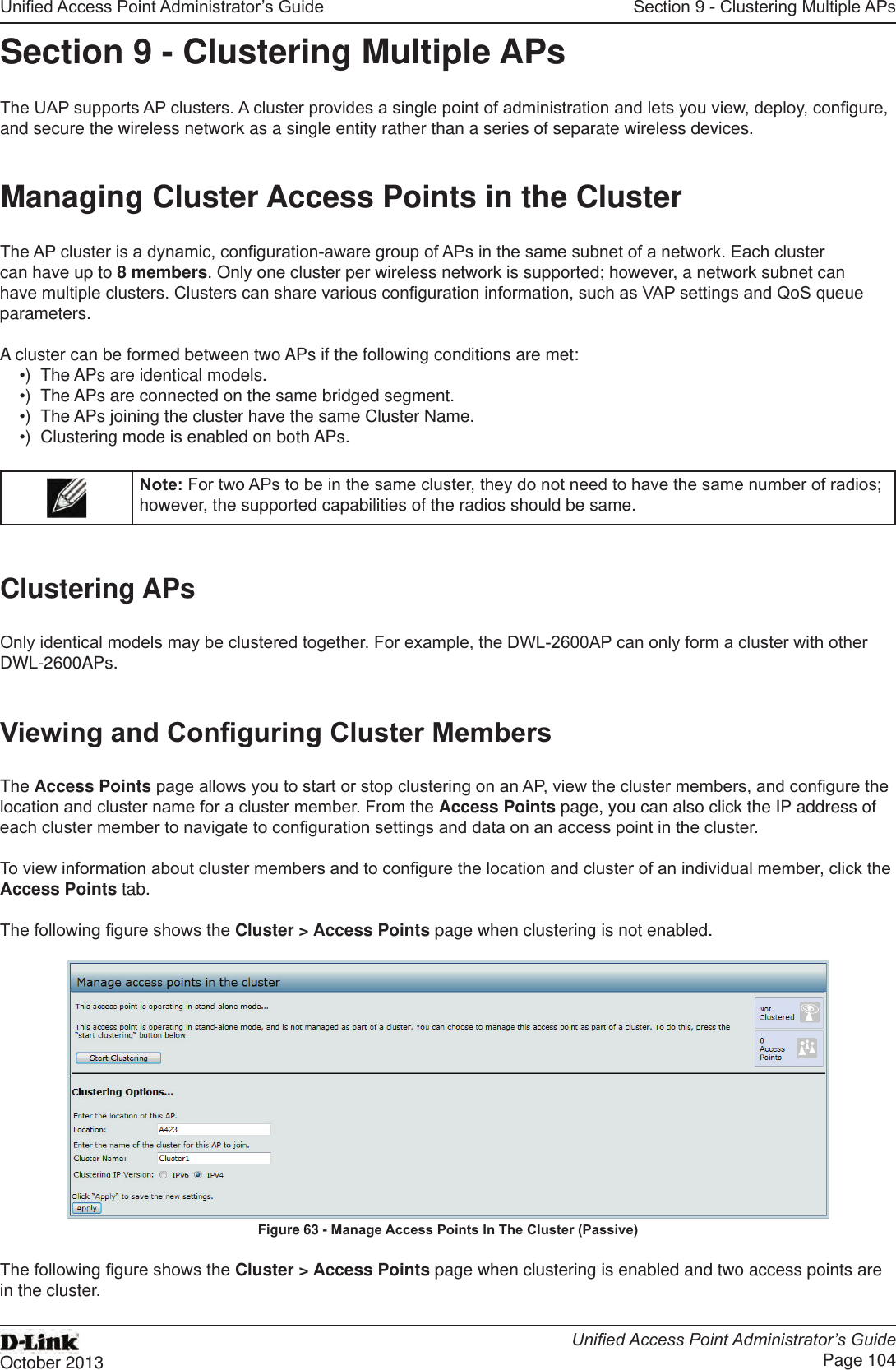 Unied Access Point Administrator’s GuideUnied Access Point Administrator’s GuidePage 104October 2013Section 9 - Clustering Multiple APsSection 9 - Clustering Multiple APsThe UAP supports AP clusters. A cluster provides a single point of administration and lets you view, deploy, congure, and secure the wireless network as a single entity rather than a series of separate wireless devices. Managing Cluster Access Points in the ClusterThe AP cluster is a dynamic, conguration-aware group of APs in the same subnet of a network. Each cluster can have up to 8 members. Only one cluster per wireless network is supported; however, a network subnet can have multiple clusters. Clusters can share various conguration information, such as VAP settings and QoS queue parameters.A cluster can be formed between two APs if the following conditions are met:•)  The APs are identical models.•)  The APs are connected on the same bridged segment.•)  The APs joining the cluster have the same Cluster Name.•)  Clustering mode is enabled on both APs.Note: For two APs to be in the same cluster, they do not need to have the same number of radios; however, the supported capabilities of the radios should be same.Clustering APsOnly identical models may be clustered together. For example, the DWL-2600AP can only form a cluster with other DWL-2600APs.Viewing and Conguring Cluster MembersThe Access Points page allows you to start or stop clustering on an AP, view the cluster members, and congure the location and cluster name for a cluster member. From the Access Points page, you can also click the IP address of each cluster member to navigate to conguration settings and data on an access point in the cluster. To view information about cluster members and to congure the location and cluster of an individual member, click the Access Points tab.The following gure shows the Cluster &gt; Access Points page when clustering is not enabled.Figure 63 - Manage Access Points In The Cluster (Passive)The following gure shows the Cluster &gt; Access Points page when clustering is enabled and two access points are in the cluster.
