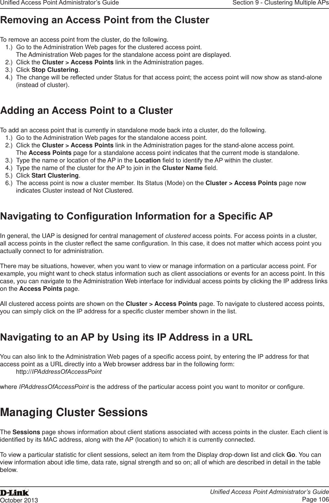 Unied Access Point Administrator’s GuideUnied Access Point Administrator’s GuidePage 106October 2013Section 9 - Clustering Multiple APsRemoving an Access Point from the ClusterTo remove an access point from the cluster, do the following.1.)  Go to the Administration Web pages for the clustered access point. The Administration Web pages for the standalone access point are displayed.2.)  Click the Cluster &gt; Access Points link in the Administration pages.3.)  Click Stop Clustering.4.)  The change will be reected under Status for that access point; the access point will now show as stand-alone (instead of cluster).Adding an Access Point to a ClusterTo add an access point that is currently in standalone mode back into a cluster, do the following.1.)  Go to the Administration Web pages for the standalone access point.2.)  Click the Cluster &gt; Access Points link in the Administration pages for the stand-alone access point.The Access Points page for a standalone access point indicates that the current mode is standalone.3.)  Type the name or location of the AP in the Location eld to identify the AP within the cluster.4.)  Type the name of the cluster for the AP to join in the Cluster Name eld.5.)  Click Start Clustering.6.)  The access point is now a cluster member. Its Status (Mode) on the Cluster &gt; Access Points page now indicates Cluster instead of Not Clustered.Navigating to Conguration Information for a Specic APIn general, the UAP is designed for central management of clustered access points. For access points in a cluster, all access points in the cluster reect the same conguration. In this case, it does not matter which access point you actually connect to for administration.There may be situations, however, when you want to view or manage information on a particular access point. For example, you might want to check status information such as client associations or events for an access point. In this case, you can navigate to the Administration Web interface for individual access points by clicking the IP address links on the Access Points page.All clustered access points are shown on the Cluster &gt; Access Points page. To navigate to clustered access points, you can simply click on the IP address for a specic cluster member shown in the list.Navigating to an AP by Using its IP Address in a URLYou can also link to the Administration Web pages of a specic access point, by entering the IP address for that access point as a URL directly into a Web browser address bar in the following form:http://IPAddressOfAccessPointwhere IPAddressOfAccessPoint is the address of the particular access point you want to monitor or congure.Managing Cluster SessionsThe Sessions page shows information about client stations associated with access points in the cluster. Each client is identied by its MAC address, along with the AP (location) to which it is currently connected.To view a particular statistic for client sessions, select an item from the Display drop-down list and click Go. You can view information about idle time, data rate, signal strength and so on; all of which are described in detail in the table below.