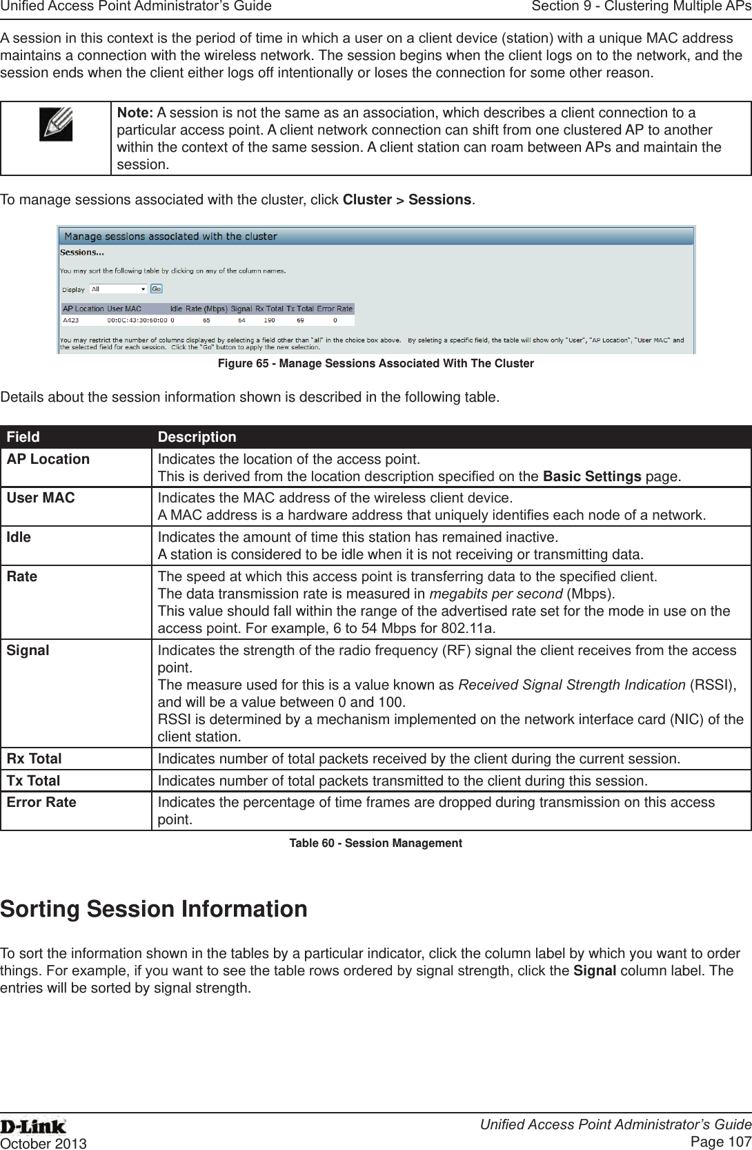 Unied Access Point Administrator’s GuideUnied Access Point Administrator’s GuidePage 107October 2013Section 9 - Clustering Multiple APsA session in this context is the period of time in which a user on a client device (station) with a unique MAC address maintains a connection with the wireless network. The session begins when the client logs on to the network, and the session ends when the client either logs off intentionally or loses the connection for some other reason.Note: A session is not the same as an association, which describes a client connection to a particular access point. A client network connection can shift from one clustered AP to another within the context of the same session. A client station can roam between APs and maintain the session.To manage sessions associated with the cluster, click Cluster &gt; Sessions.Figure 65 - Manage Sessions Associated With The ClusterDetails about the session information shown is described in the following table.Field DescriptionAP Location Indicates the location of the access point.This is derived from the location description specied on the Basic Settings page.User MAC Indicates the MAC address of the wireless client device.A MAC address is a hardware address that uniquely identies each node of a network.Idle Indicates the amount of time this station has remained inactive.A station is considered to be idle when it is not receiving or transmitting data.Rate The speed at which this access point is transferring data to the specied client.The data transmission rate is measured in megabits per second (Mbps).This value should fall within the range of the advertised rate set for the mode in use on the access point. For example, 6 to 54 Mbps for 802.11a.Signal Indicates the strength of the radio frequency (RF) signal the client receives from the access point.The measure used for this is a value known as Received Signal Strength Indication (RSSI), and will be a value between 0 and 100.RSSI is determined by a mechanism implemented on the network interface card (NIC) of the client station.Rx Total Indicates number of total packets received by the client during the current session.Tx Total Indicates number of total packets transmitted to the client during this session.Error Rate Indicates the percentage of time frames are dropped during transmission on this access point.Table 60 - Session ManagementSorting Session InformationTo sort the information shown in the tables by a particular indicator, click the column label by which you want to order things. For example, if you want to see the table rows ordered by signal strength, click the Signal column label. The entries will be sorted by signal strength.