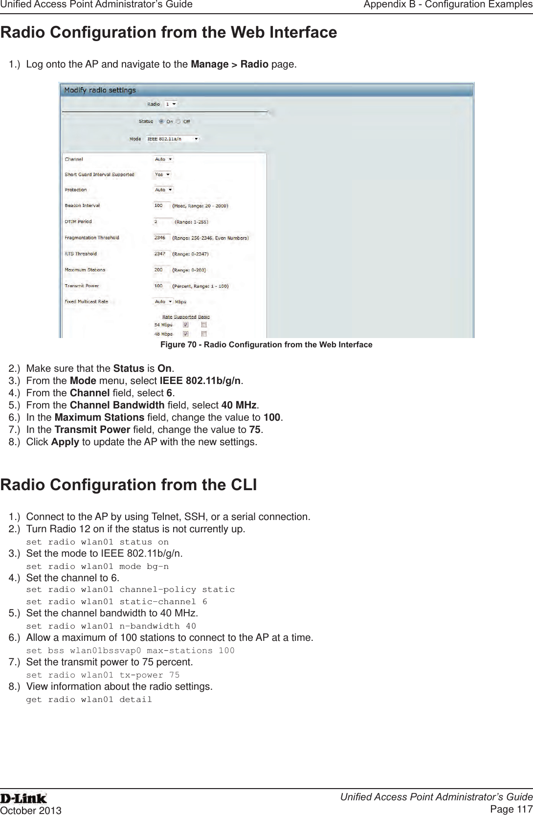 Unied Access Point Administrator’s GuideUnied Access Point Administrator’s GuidePage 117October 2013Appendix B - Conguration ExamplesRadio Conguration from the Web Interface1.)  Log onto the AP and navigate to the Manage &gt; Radio page.Figure 70 - Radio Conguration from the Web Interface2.)  Make sure that the Status is On.3.)  From the Mode menu, select IEEE 802.11b/g/n.4.)  From the Channel eld, select 6. 5.)  From the Channel Bandwidth eld, select 40 MHz.6.)  In the Maximum Stations eld, change the value to 100.7.)  In the Transmit Power eld, change the value to 75.8.)  Click Apply to update the AP with the new settings.Radio Conguration from the CLI1.)  Connect to the AP by using Telnet, SSH, or a serial connection.2.)  Turn Radio 12 on if the status is not currently up.set radio wlan01 status on3.)  Set the mode to IEEE 802.11b/g/n.set radio wlan01 mode bg-n4.)  Set the channel to 6. set radio wlan01 channel-policy staticset radio wlan01 static-channel 65.)  Set the channel bandwidth to 40 MHz.set radio wlan01 n-bandwidth 406.)  Allow a maximum of 100 stations to connect to the AP at a time.set bss wlan01bssvap0 max-stations 1007.)  Set the transmit power to 75 percent.set radio wlan01 tx-power 758.)  View information about the radio settings.get radio wlan01 detail