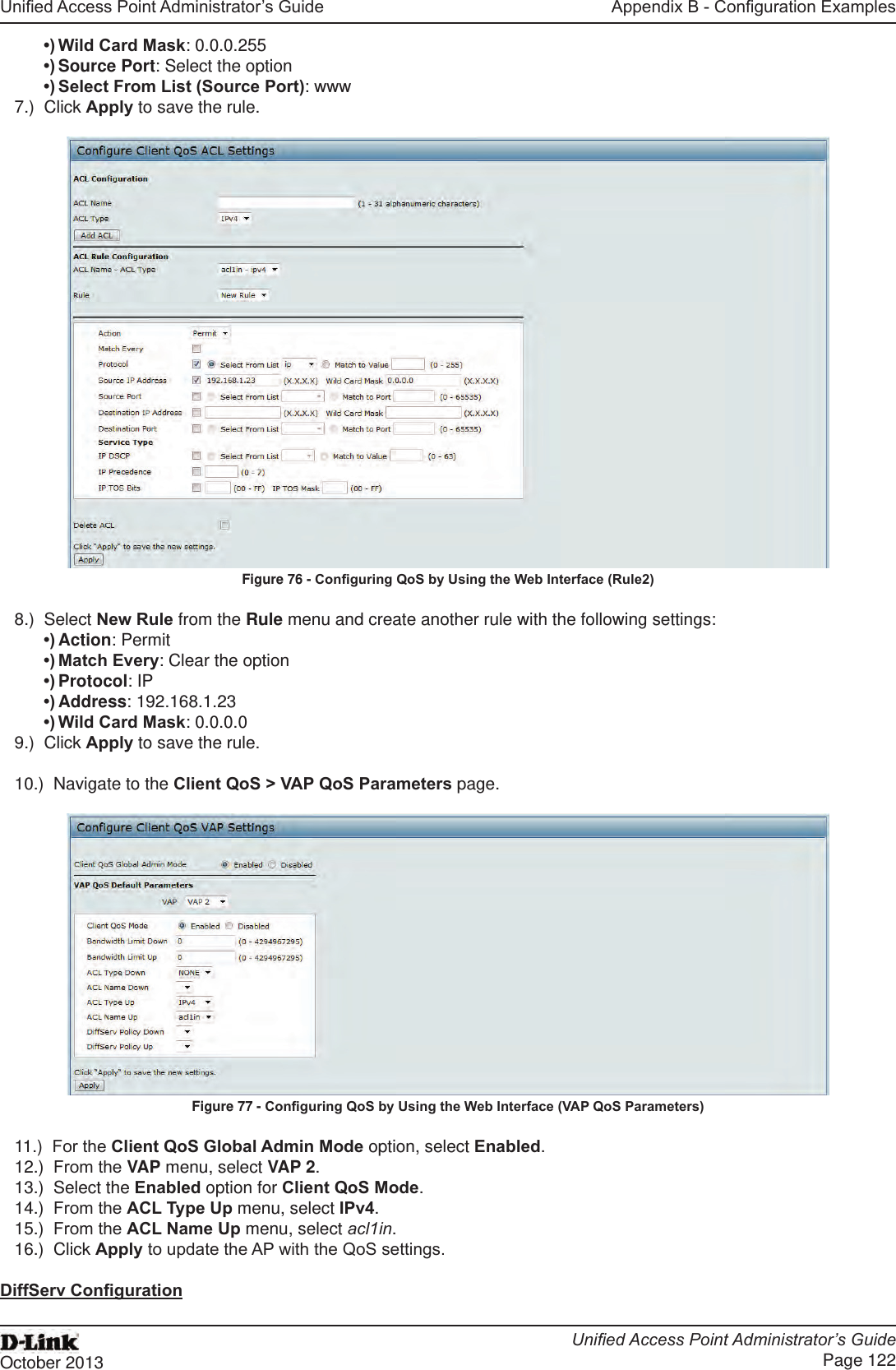 Unied Access Point Administrator’s GuideUnied Access Point Administrator’s GuidePage 122October 2013Appendix B - Conguration Examples•) Wild Card Mask: 0.0.0.255•) Source Port: Select the option•) Select From List (Source Port): www7.)  Click Apply to save the rule.Figure 76 - Conguring QoS by Using the Web Interface (Rule2)8.)  Select New Rule from the Rule menu and create another rule with the following settings:•) Action: Permit•) Match Every: Clear the option•) Protocol: IP•) Address: 192.168.1.23•) Wild Card Mask: 0.0.0.09.)  Click Apply to save the rule.10.)  Navigate to the Client QoS &gt; VAP QoS Parameters page.Figure 77 - Conguring QoS by Using the Web Interface (VAP QoS Parameters)11.)  For the Client QoS Global Admin Mode option, select Enabled.12.)  From the VAP menu, select VAP 2.13.)  Select the Enabled option for Client QoS Mode.14.)  From the ACL Type Up menu, select IPv4.15.)  From the ACL Name Up menu, select acl1in.16.)  Click Apply to update the AP with the QoS settings.DiffServ Conguration