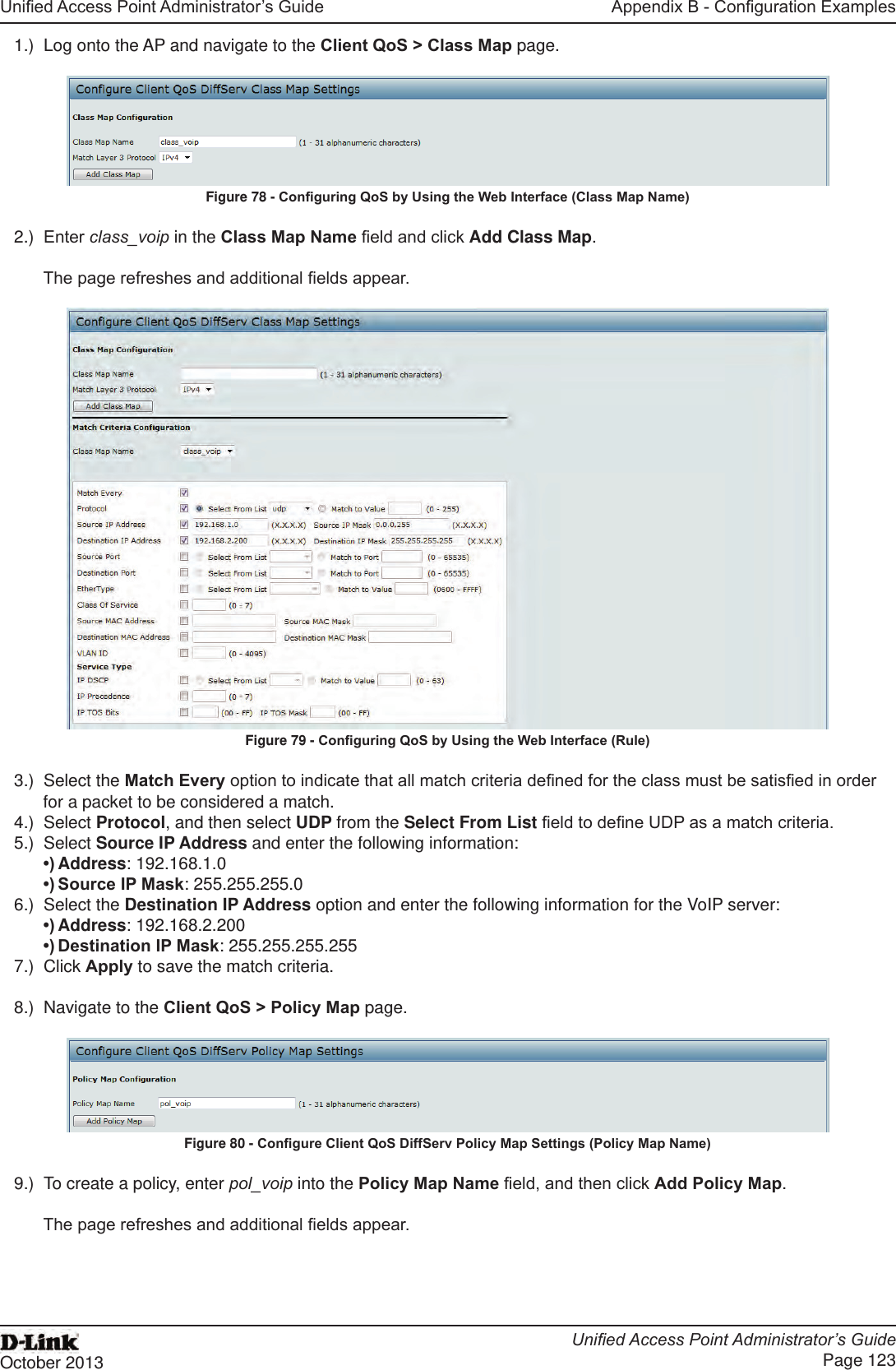 Unied Access Point Administrator’s GuideUnied Access Point Administrator’s GuidePage 123October 2013Appendix B - Conguration Examples1.)  Log onto the AP and navigate to the Client QoS &gt; Class Map page.Figure 78 - Conguring QoS by Using the Web Interface (Class Map Name)2.)  Enter class_voip in the Class Map Name eld and click Add Class Map.The page refreshes and additional elds appear. Figure 79 - Conguring QoS by Using the Web Interface (Rule)3.)  Select the Match Every option to indicate that all match criteria dened for the class must be satised in order for a packet to be considered a match.4.)  Select Protocol, and then select UDP from the Select From List eld to dene UDP as a match criteria. 5.)  Select Source IP Address and enter the following information: •) Address: 192.168.1.0•) Source IP Mask: 255.255.255.06.)  Select the Destination IP Address option and enter the following information for the VoIP server:•) Address: 192.168.2.200•) Destination IP Mask: 255.255.255.2557.)  Click Apply to save the match criteria.8.)  Navigate to the Client QoS &gt; Policy Map page.Figure 80 - Congure Client QoS DiffServ Policy Map Settings (Policy Map Name)9.)  To create a policy, enter pol_voip into the Policy Map Name eld, and then click Add Policy Map.The page refreshes and additional elds appear.