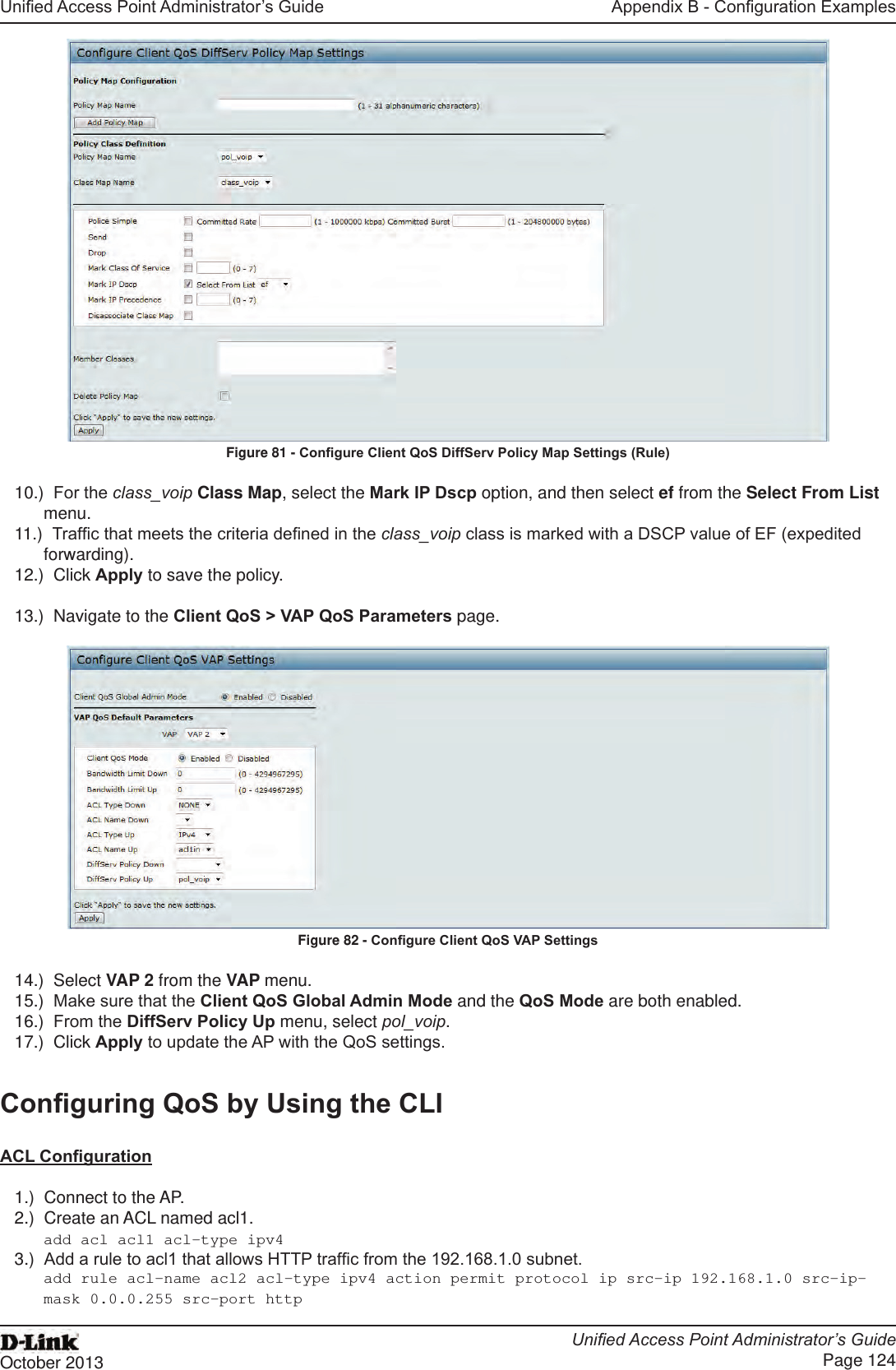 Unied Access Point Administrator’s GuideUnied Access Point Administrator’s GuidePage 124October 2013Appendix B - Conguration ExamplesFigure 81 - Congure Client QoS DiffServ Policy Map Settings (Rule)10.)  For the class_voip Class Map, select the Mark IP Dscp option, and then select ef from the Select From List menu. 11.)  Trafc that meets the criteria dened in the class_voip class is marked with a DSCP value of EF (expedited forwarding).12.)  Click Apply to save the policy.13.)  Navigate to the Client QoS &gt; VAP QoS Parameters page.Figure 82 - Congure Client QoS VAP Settings14.)  Select VAP 2 from the VAP menu.15.)  Make sure that the Client QoS Global Admin Mode and the QoS Mode are both enabled.16.)  From the DiffServ Policy Up menu, select pol_voip.17.)  Click Apply to update the AP with the QoS settings.Conguring QoS by Using the CLIACL Conguration1.)  Connect to the AP.2.)  Create an ACL named acl1.add acl acl1 acl-type ipv43.)  Add a rule to acl1 that allows HTTP trafc from the 192.168.1.0 subnet. add rule acl-name acl2 acl-type ipv4 action permit protocol ip src-ip 192.168.1.0 src-ip-mask 0.0.0.255 src-port http