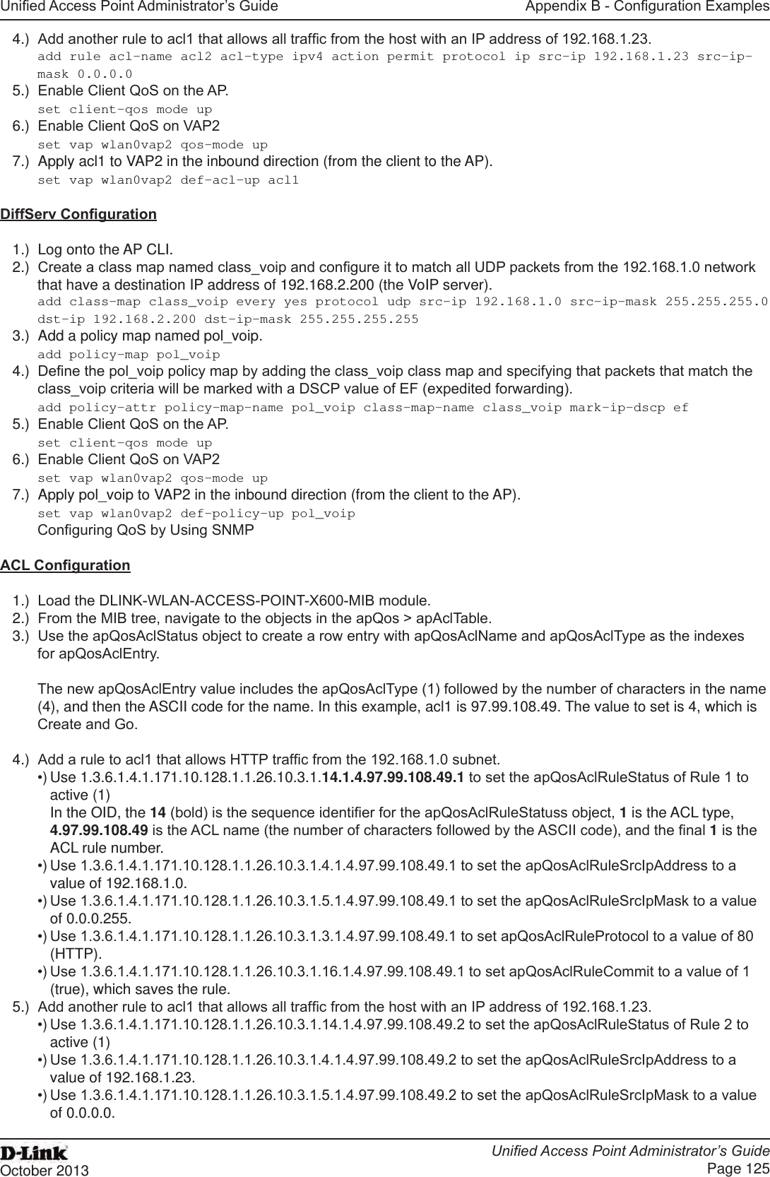 Unied Access Point Administrator’s GuideUnied Access Point Administrator’s GuidePage 125October 2013Appendix B - Conguration Examples4.)  Add another rule to acl1 that allows all trafc from the host with an IP address of 192.168.1.23. add rule acl-name acl2 acl-type ipv4 action permit protocol ip src-ip 192.168.1.23 src-ip-mask 0.0.0.05.)  Enable Client QoS on the AP.set client-qos mode up6.)  Enable Client QoS on VAP2set vap wlan0vap2 qos-mode up7.)  Apply acl1 to VAP2 in the inbound direction (from the client to the AP). set vap wlan0vap2 def-acl-up acl1 DiffServ Conguration1.)  Log onto the AP CLI.2.)  Create a class map named class_voip and congure it to match all UDP packets from the 192.168.1.0 network that have a destination IP address of 192.168.2.200 (the VoIP server). add class-map class_voip every yes protocol udp src-ip 192.168.1.0 src-ip-mask 255.255.255.0 dst-ip 192.168.2.200 dst-ip-mask 255.255.255.255 3.)  Add a policy map named pol_voip.add policy-map pol_voip4.)  Dene the pol_voip policy map by adding the class_voip class map and specifying that packets that match the class_voip criteria will be marked with a DSCP value of EF (expedited forwarding).add policy-attr policy-map-name pol_voip class-map-name class_voip mark-ip-dscp ef5.)  Enable Client QoS on the AP.set client-qos mode up6.)  Enable Client QoS on VAP2set vap wlan0vap2 qos-mode up7.)  Apply pol_voip to VAP2 in the inbound direction (from the client to the AP). set vap wlan0vap2 def-policy-up pol_voip Conguring QoS by Using SNMPACL Conguration1.)  Load the DLINK-WLAN-ACCESS-POINT-X600-MIB module.2.)  From the MIB tree, navigate to the objects in the apQos &gt; apAclTable.3.)  Use the apQosAclStatus object to create a row entry with apQosAclName and apQosAclType as the indexes for apQosAclEntry.The new apQosAclEntry value includes the apQosAclType (1) followed by the number of characters in the name (4), and then the ASCII code for the name. In this example, acl1 is 97.99.108.49. The value to set is 4, which is Create and Go.4.)  Add a rule to acl1 that allows HTTP trafc from the 192.168.1.0 subnet. •) Use 1.3.6.1.4.1.171.10.128.1.1.26.10.3.1.14.1.4.97.99.108.49.1 to set the apQosAclRuleStatus of Rule 1 to active (1)In the OID, the 14 (bold) is the sequence identier for the apQosAclRuleStatuss object, 1 is the ACL type, 4.97.99.108.49 is the ACL name (the number of characters followed by the ASCII code), and the nal 1 is the ACL rule number.•) Use 1.3.6.1.4.1.171.10.128.1.1.26.10.3.1.4.1.4.97.99.108.49.1 to set the apQosAclRuleSrcIpAddress to a value of 192.168.1.0.•) Use 1.3.6.1.4.1.171.10.128.1.1.26.10.3.1.5.1.4.97.99.108.49.1 to set the apQosAclRuleSrcIpMask to a value of 0.0.0.255.•) Use 1.3.6.1.4.1.171.10.128.1.1.26.10.3.1.3.1.4.97.99.108.49.1 to set apQosAclRuleProtocol to a value of 80 (HTTP).•) Use 1.3.6.1.4.1.171.10.128.1.1.26.10.3.1.16.1.4.97.99.108.49.1 to set apQosAclRuleCommit to a value of 1 (true), which saves the rule.5.)  Add another rule to acl1 that allows all trafc from the host with an IP address of 192.168.1.23. •) Use 1.3.6.1.4.1.171.10.128.1.1.26.10.3.1.14.1.4.97.99.108.49.2 to set the apQosAclRuleStatus of Rule 2 to active (1)•) Use 1.3.6.1.4.1.171.10.128.1.1.26.10.3.1.4.1.4.97.99.108.49.2 to set the apQosAclRuleSrcIpAddress to a value of 192.168.1.23.•) Use 1.3.6.1.4.1.171.10.128.1.1.26.10.3.1.5.1.4.97.99.108.49.2 to set the apQosAclRuleSrcIpMask to a value of 0.0.0.0.