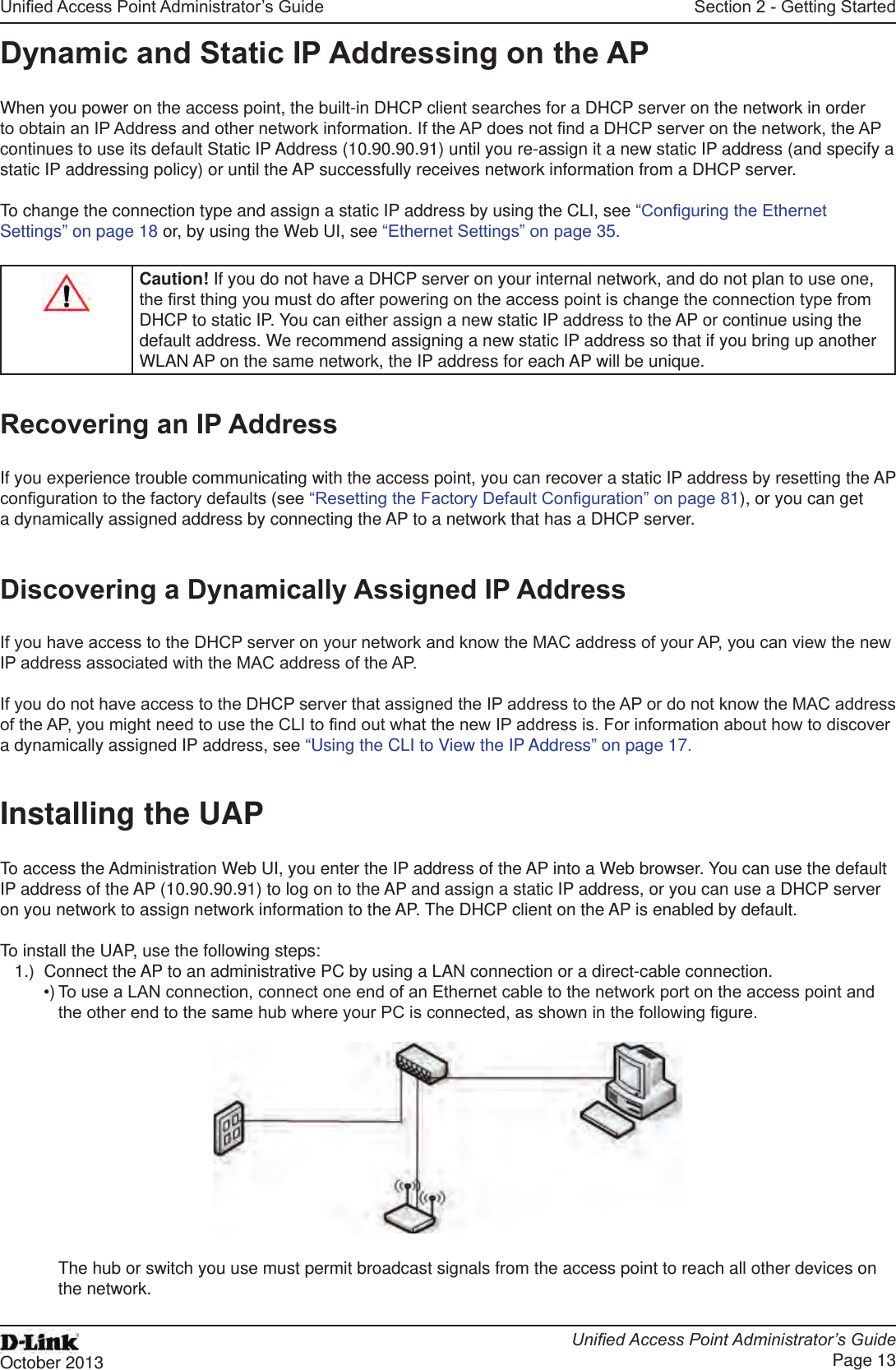 Unied Access Point Administrator’s GuideUnied Access Point Administrator’s GuidePage 13October 2013Section 2 - Getting StartedDynamic and Static IP Addressing on the APWhen you power on the access point, the built-in DHCP client searches for a DHCP server on the network in order to obtain an IP Address and other network information. If the AP does not nd a DHCP server on the network, the AP continues to use its default Static IP Address (10.90.90.91) until you re-assign it a new static IP address (and specify a static IP addressing policy) or until the AP successfully receives network information from a DHCP server.To change the connection type and assign a static IP address by using the CLI, see “Conguring the Ethernet Settings” on page 18 or, by using the Web UI, see “Ethernet Settings” on page 35.Caution! If you do not have a DHCP server on your internal network, and do not plan to use one, the rst thing you must do after powering on the access point is change the connection type from DHCP to static IP. You can either assign a new static IP address to the AP or continue using the default address. We recommend assigning a new static IP address so that if you bring up another WLAN AP on the same network, the IP address for each AP will be unique.Recovering an IP AddressIf you experience trouble communicating with the access point, you can recover a static IP address by resetting the AP conguration to the factory defaults (see “Resetting the Factory Default Conguration” on page 81), or you can get a dynamically assigned address by connecting the AP to a network that has a DHCP server.Discovering a Dynamically Assigned IP AddressIf you have access to the DHCP server on your network and know the MAC address of your AP, you can view the new IP address associated with the MAC address of the AP. If you do not have access to the DHCP server that assigned the IP address to the AP or do not know the MAC address of the AP, you might need to use the CLI to nd out what the new IP address is. For information about how to discover a dynamically assigned IP address, see “Using the CLI to View the IP Address” on page 17.Installing the UAPTo access the Administration Web UI, you enter the IP address of the AP into a Web browser. You can use the default IP address of the AP (10.90.90.91) to log on to the AP and assign a static IP address, or you can use a DHCP server on you network to assign network information to the AP. The DHCP client on the AP is enabled by default.To install the UAP, use the following steps:1.)  Connect the AP to an administrative PC by using a LAN connection or a direct-cable connection. •) To use a LAN connection, connect one end of an Ethernet cable to the network port on the access point and the other end to the same hub where your PC is connected, as shown in the following gure.The hub or switch you use must permit broadcast signals from the access point to reach all other devices on the network.
