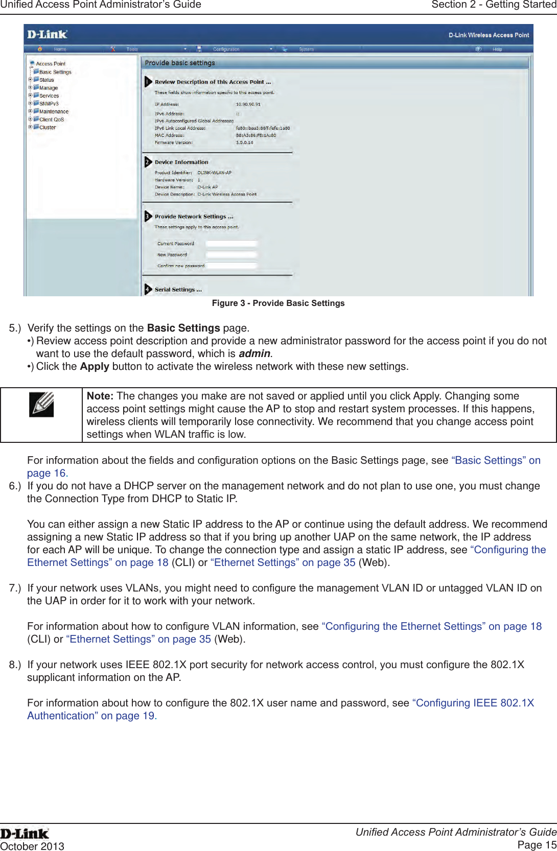 Unied Access Point Administrator’s GuideUnied Access Point Administrator’s GuidePage 15October 2013Section 2 - Getting StartedFigure 3 - Provide Basic Settings5.)  Verify the settings on the Basic Settings page.•) Review access point description and provide a new administrator password for the access point if you do not want to use the default password, which is admin.•) Click the Apply button to activate the wireless network with these new settings. Note: The changes you make are not saved or applied until you click Apply. Changing some access point settings might cause the AP to stop and restart system processes. If this happens, wireless clients will temporarily lose connectivity. We recommend that you change access point settings when WLAN trafc is low. For information about the elds and conguration options on the Basic Settings page, see “Basic Settings” on page 16.6.)  If you do not have a DHCP server on the management network and do not plan to use one, you must change the Connection Type from DHCP to Static IP. You can either assign a new Static IP address to the AP or continue using the default address. We recommend assigning a new Static IP address so that if you bring up another UAP on the same network, the IP address for each AP will be unique. To change the connection type and assign a static IP address, see “Conguring the Ethernet Settings” on page 18 (CLI) or “Ethernet Settings” on page 35 (Web).7.)  If your network uses VLANs, you might need to congure the management VLAN ID or untagged VLAN ID on the UAP in order for it to work with your network. For information about how to congure VLAN information, see “Conguring the Ethernet Settings” on page 18 (CLI) or “Ethernet Settings” on page 35 (Web).8.)  If your network uses IEEE 802.1X port security for network access control, you must congure the 802.1X supplicant information on the AP.For information about how to congure the 802.1X user name and password, see “Conguring IEEE 802.1X Authentication” on page 19.