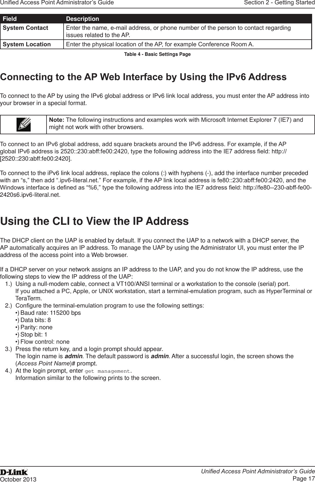 Unied Access Point Administrator’s GuideUnied Access Point Administrator’s GuidePage 17October 2013Section 2 - Getting StartedField DescriptionSystem Contact Enter the name, e-mail address, or phone number of the person to contact regarding issues related to the AP.System Location Enter the physical location of the AP, for example Conference Room A.Table 4 - Basic Settings PageConnecting to the AP Web Interface by Using the IPv6 AddressTo connect to the AP by using the IPv6 global address or IPv6 link local address, you must enter the AP address into your browser in a special format.Note: The following instructions and examples work with Microsoft Internet Explorer 7 (IE7) and might not work with other browsers.To connect to an IPv6 global address, add square brackets around the IPv6 address. For example, if the AP global IPv6 address is 2520::230:abff:fe00:2420, type the following address into the IE7 address eld: http://[2520::230:abff:fe00:2420].To connect to the iPv6 link local address, replace the colons (:) with hyphens (-), add the interface number preceded with an “s,” then add “.ipv6-literal.net.” For example, if the AP link local address is fe80::230:abff:fe00:2420, and the Windows interface is dened as “%6,” type the following address into the IE7 address eld: http://fe80--230-abff-fe00-2420s6.ipv6-literal.net.Using the CLI to View the IP AddressThe DHCP client on the UAP is enabled by default. If you connect the UAP to a network with a DHCP server, the AP automatically acquires an IP address. To manage the UAP by using the Administrator UI, you must enter the IP address of the access point into a Web browser. If a DHCP server on your network assigns an IP address to the UAP, and you do not know the IP address, use the following steps to view the IP address of the UAP:1.)  Using a null-modem cable, connect a VT100/ANSI terminal or a workstation to the console (serial) port.If you attached a PC, Apple, or UNIX workstation, start a terminal-emulation program, such as HyperTerminal or TeraTerm.2.)  Congure the terminal-emulation program to use the following settings:•) Baud rate: 115200 bps•) Data bits: 8•) Parity: none•) Stop bit: 1•) Flow control: none3.)  Press the return key, and a login prompt should appear.The login name is admin. The default password is admin. After a successful login, the screen shows the (Access Point Name)# prompt. 4.)  At the login prompt, enter get management.Information similar to the following prints to the screen.