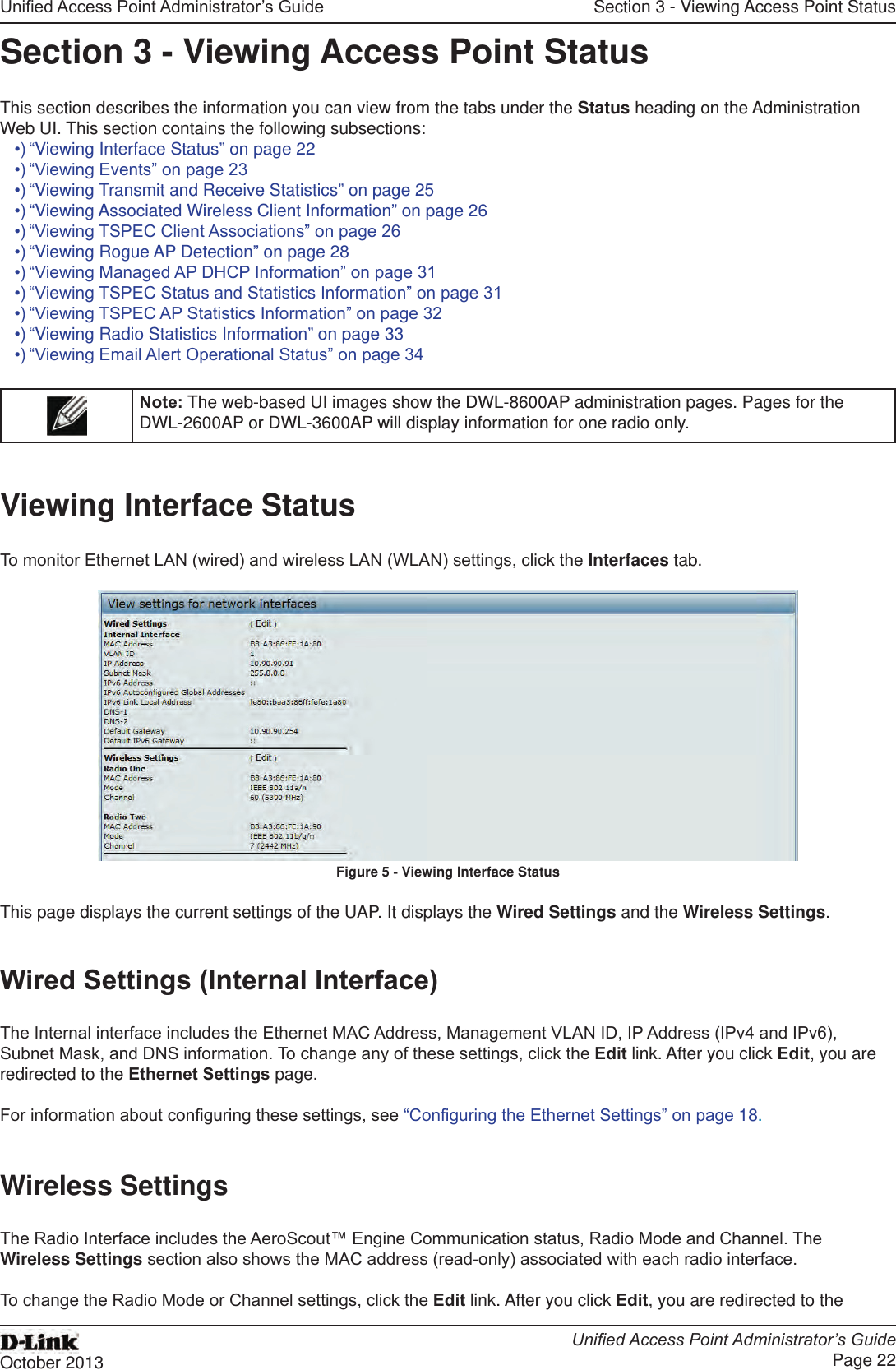 Unied Access Point Administrator’s GuideUnied Access Point Administrator’s GuidePage 22October 2013Section 3 - Viewing Access Point StatusSection 3 - Viewing Access Point StatusThis section describes the information you can view from the tabs under the Status heading on the Administration Web UI. This section contains the following subsections:•) “Viewing Interface Status” on page 22•) “Viewing Events” on page 23•) “Viewing Transmit and Receive Statistics” on page 25•) “Viewing Associated Wireless Client Information” on page 26•) “Viewing TSPEC Client Associations” on page 26•) “Viewing Rogue AP Detection” on page 28•) “Viewing Managed AP DHCP Information” on page 31•) “Viewing TSPEC Status and Statistics Information” on page 31•) “Viewing TSPEC AP Statistics Information” on page 32•) “Viewing Radio Statistics Information” on page 33•) “Viewing Email Alert Operational Status” on page 34Note: The web-based UI images show the DWL-8600AP administration pages. Pages for the DWL-2600AP or DWL-3600AP will display information for one radio only.Viewing Interface StatusTo monitor Ethernet LAN (wired) and wireless LAN (WLAN) settings, click the Interfaces tab.Figure 5 - Viewing Interface StatusThis page displays the current settings of the UAP. It displays the Wired Settings and the Wireless Settings.Wired Settings (Internal Interface)The Internal interface includes the Ethernet MAC Address, Management VLAN ID, IP Address (IPv4 and IPv6), Subnet Mask, and DNS information. To change any of these settings, click the Edit link. After you click Edit, you are redirected to the Ethernet Settings page.For information about conguring these settings, see “Conguring the Ethernet Settings” on page 18.Wireless SettingsThe Radio Interface includes the AeroScout™ Engine Communication status, Radio Mode and Channel. The Wireless Settings section also shows the MAC address (read-only) associated with each radio interface. To change the Radio Mode or Channel settings, click the Edit link. After you click Edit, you are redirected to the 