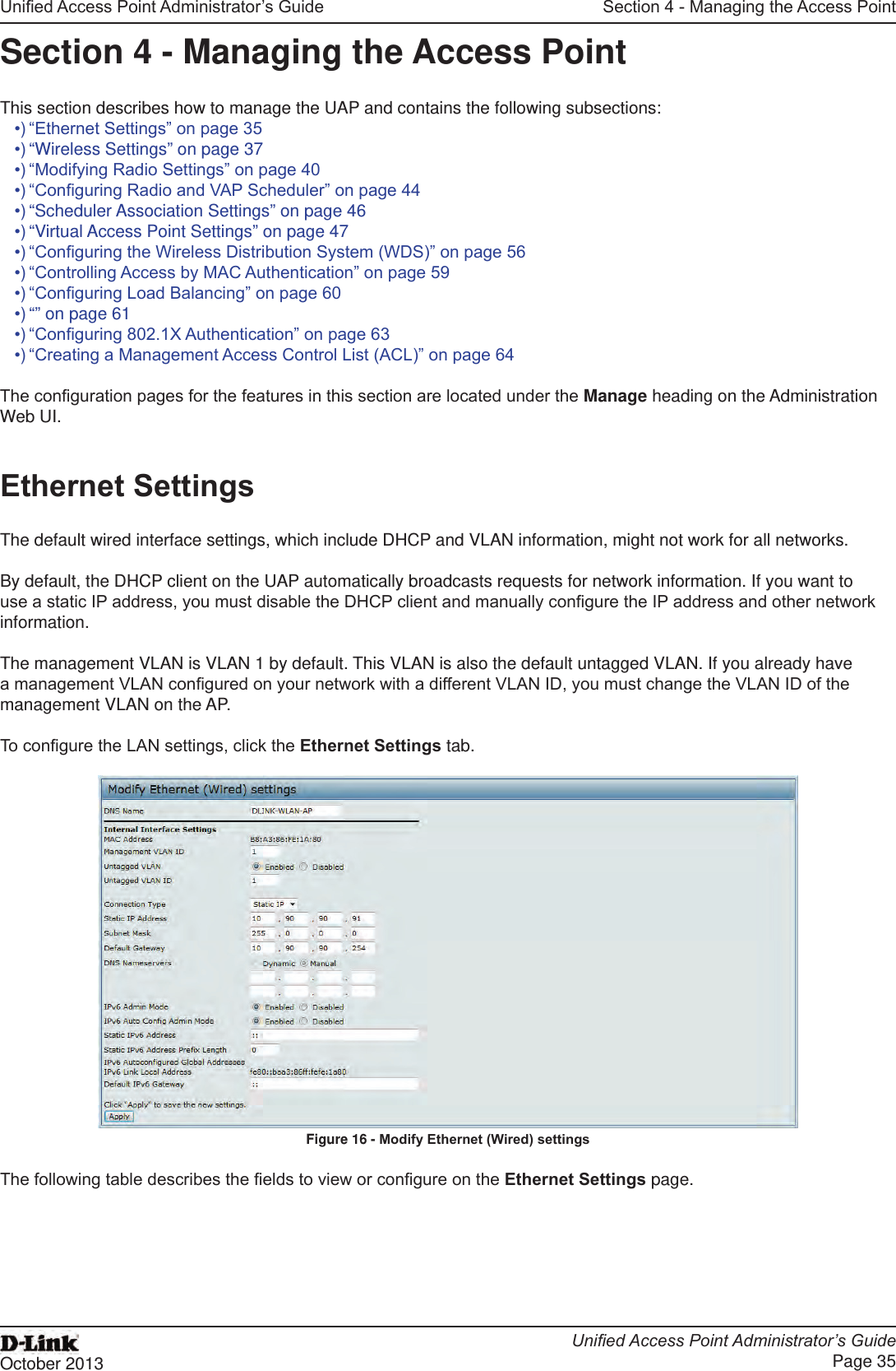 Unied Access Point Administrator’s GuideUnied Access Point Administrator’s GuidePage 35October 2013Section 4 - Managing the Access PointSection 4 - Managing the Access PointThis section describes how to manage the UAP and contains the following subsections:•) “Ethernet Settings” on page 35•) “Wireless Settings” on page 37•) “Modifying Radio Settings” on page 40•) “Conguring Radio and VAP Scheduler” on page 44•) “Scheduler Association Settings” on page 46•) “Virtual Access Point Settings” on page 47•) “Conguring the Wireless Distribution System (WDS)” on page 56•) “Controlling Access by MAC Authentication” on page 59•) “Conguring Load Balancing” on page 60•) “” on page 61•) “Conguring 802.1X Authentication” on page 63•) “Creating a Management Access Control List (ACL)” on page 64The conguration pages for the features in this section are located under the Manage heading on the Administration Web UI.Ethernet SettingsThe default wired interface settings, which include DHCP and VLAN information, might not work for all networks. By default, the DHCP client on the UAP automatically broadcasts requests for network information. If you want to use a static IP address, you must disable the DHCP client and manually congure the IP address and other network information.The management VLAN is VLAN 1 by default. This VLAN is also the default untagged VLAN. If you already have a management VLAN congured on your network with a different VLAN ID, you must change the VLAN ID of the management VLAN on the AP.To congure the LAN settings, click the Ethernet Settings tab.Figure 16 - Modify Ethernet (Wired) settingsThe following table describes the elds to view or congure on the Ethernet Settings page.