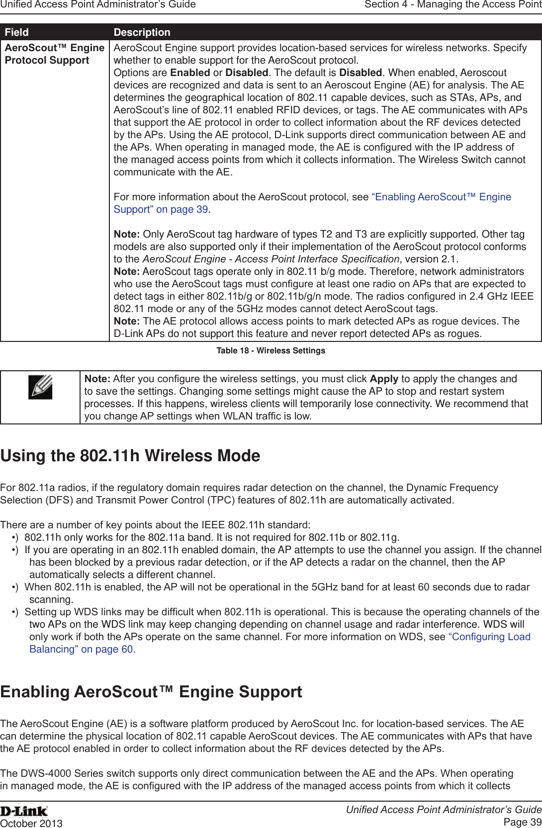 Unied Access Point Administrator’s GuideUnied Access Point Administrator’s GuidePage 39October 2013Section 4 - Managing the Access PointField DescriptionAeroScout™ Engine Protocol Support AeroScout Engine support provides location-based services for wireless networks. Specify whether to enable support for the AeroScout protocol. Options are Enabled or Disabled. The default is Disabled. When enabled, Aeroscout devices are recognized and data is sent to an Aeroscout Engine (AE) for analysis. The AE determines the geographical location of 802.11 capable devices, such as STAs, APs, and AeroScout’s line of 802.11 enabled RFID devices, or tags. The AE communicates with APs that support the AE protocol in order to collect information about the RF devices detected by the APs. Using the AE protocol, D-Link supports direct communication between AE and the APs. When operating in managed mode, the AE is congured with the IP address of the managed access points from which it collects information. The Wireless Switch cannot communicate with the AE.For more information about the AeroScout protocol, see “Enabling AeroScout™ Engine Support” on page 39.Note: Only AeroScout tag hardware of types T2 and T3 are explicitly supported. Other tag models are also supported only if their implementation of the AeroScout protocol conforms to the AeroScout Engine - Access Point Interface Specication, version 2.1.Note: AeroScout tags operate only in 802.11 b/g mode. Therefore, network administrators who use the AeroScout tags must congure at least one radio on APs that are expected to detect tags in either 802.11b/g or 802.11b/g/n mode. The radios congured in 2.4 GHz IEEE 802.11 mode or any of the 5GHz modes cannot detect AeroScout tags.Note: The AE protocol allows access points to mark detected APs as rogue devices. The D-Link APs do not support this feature and never report detected APs as rogues.Table 18 - Wireless SettingsNote: After you congure the wireless settings, you must click Apply to apply the changes and to save the settings. Changing some settings might cause the AP to stop and restart system processes. If this happens, wireless clients will temporarily lose connectivity. We recommend that you change AP settings when WLAN trafc is low.Using the 802.11h Wireless ModeFor 802.11a radios, if the regulatory domain requires radar detection on the channel, the Dynamic Frequency Selection (DFS) and Transmit Power Control (TPC) features of 802.11h are automatically activated.There are a number of key points about the IEEE 802.11h standard:•)  802.11h only works for the 802.11a band. It is not required for 802.11b or 802.11g.•)  If you are operating in an 802.11h enabled domain, the AP attempts to use the channel you assign. If the channel has been blocked by a previous radar detection, or if the AP detects a radar on the channel, then the AP automatically selects a different channel. •)  When 802.11h is enabled, the AP will not be operational in the 5GHz band for at least 60 seconds due to radar scanning.•)  Setting up WDS links may be difcult when 802.11h is operational. This is because the operating channels of the two APs on the WDS link may keep changing depending on channel usage and radar interference. WDS will only work if both the APs operate on the same channel. For more information on WDS, see “Conguring Load Balancing” on page 60.Enabling AeroScout™ Engine SupportThe AeroScout Engine (AE) is a software platform produced by AeroScout Inc. for location-based services. The AE can determine the physical location of 802.11 capable AeroScout devices. The AE communicates with APs that have the AE protocol enabled in order to collect information about the RF devices detected by the APs.The DWS-4000 Series switch supports only direct communication between the AE and the APs. When operating in managed mode, the AE is congured with the IP address of the managed access points from which it collects 