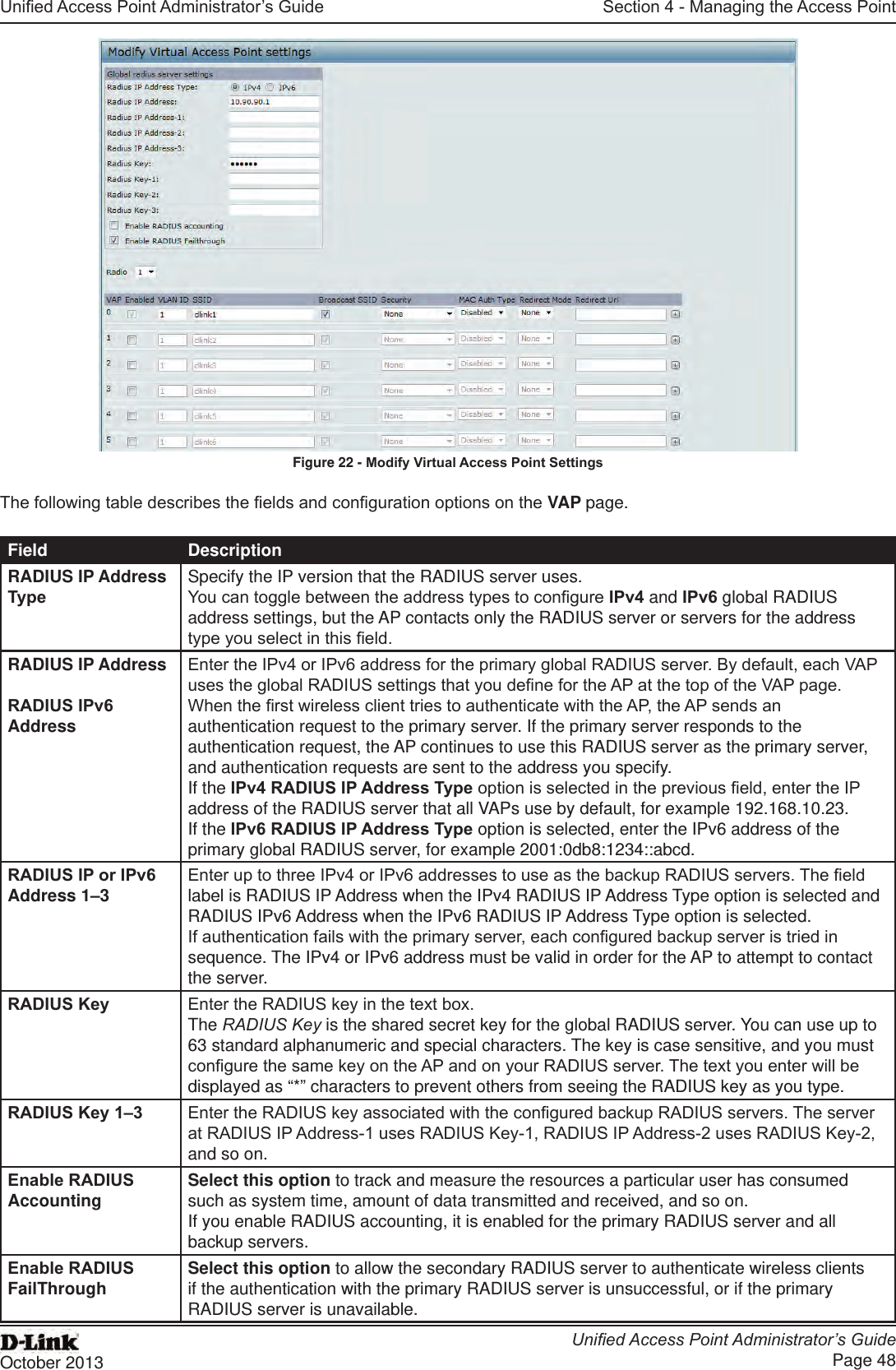 Unied Access Point Administrator’s GuideUnied Access Point Administrator’s GuidePage 48October 2013Section 4 - Managing the Access PointFigure 22 - Modify Virtual Access Point SettingsThe following table describes the elds and conguration options on the VAP page.Field DescriptionRADIUS IP Address TypeSpecify the IP version that the RADIUS server uses.You can toggle between the address types to congure IPv4 and IPv6 global RADIUS address settings, but the AP contacts only the RADIUS server or servers for the address type you select in this eld.RADIUS IP Address RADIUS IPv6 AddressEnter the IPv4 or IPv6 address for the primary global RADIUS server. By default, each VAP uses the global RADIUS settings that you dene for the AP at the top of the VAP page.When the rst wireless client tries to authenticate with the AP, the AP sends an authentication request to the primary server. If the primary server responds to the authentication request, the AP continues to use this RADIUS server as the primary server, and authentication requests are sent to the address you specify.If the IPv4 RADIUS IP Address Type option is selected in the previous eld, enter the IP address of the RADIUS server that all VAPs use by default, for example 192.168.10.23. If the IPv6 RADIUS IP Address Type option is selected, enter the IPv6 address of the primary global RADIUS server, for example 2001:0db8:1234::abcd.RADIUS IP or IPv6 Address 1–3 Enter up to three IPv4 or IPv6 addresses to use as the backup RADIUS servers. The eld label is RADIUS IP Address when the IPv4 RADIUS IP Address Type option is selected and RADIUS IPv6 Address when the IPv6 RADIUS IP Address Type option is selected.If authentication fails with the primary server, each congured backup server is tried in sequence. The IPv4 or IPv6 address must be valid in order for the AP to attempt to contact the server.RADIUS Key Enter the RADIUS key in the text box.The RADIUS Key is the shared secret key for the global RADIUS server. You can use up to 63 standard alphanumeric and special characters. The key is case sensitive, and you must congure the same key on the AP and on your RADIUS server. The text you enter will be displayed as “*” characters to prevent others from seeing the RADIUS key as you type.RADIUS Key 1–3 Enter the RADIUS key associated with the congured backup RADIUS servers. The server at RADIUS IP Address-1 uses RADIUS Key-1, RADIUS IP Address-2 uses RADIUS Key-2, and so on.Enable RADIUS Accounting Select this option to track and measure the resources a particular user has consumed such as system time, amount of data transmitted and received, and so on.If you enable RADIUS accounting, it is enabled for the primary RADIUS server and all backup servers.Enable RADIUS FailThrough Select this option to allow the secondary RADIUS server to authenticate wireless clients if the authentication with the primary RADIUS server is unsuccessful, or if the primary RADIUS server is unavailable.