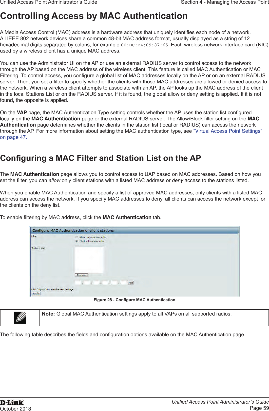 Unied Access Point Administrator’s GuideUnied Access Point Administrator’s GuidePage 59October 2013Section 4 - Managing the Access PointControlling Access by MAC AuthenticationA Media Access Control (MAC) address is a hardware address that uniquely identies each node of a network. All IEEE 802 network devices share a common 48-bit MAC address format, usually displayed as a string of 12 hexadecimal digits separated by colons, for example 00:DC:BA:09:87:65. Each wireless network interface card (NIC) used by a wireless client has a unique MAC address.You can use the Administrator UI on the AP or use an external RADIUS server to control access to the network through the AP based on the MAC address of the wireless client. This feature is called MAC Authentication or MAC Filtering. To control access, you congure a global list of MAC addresses locally on the AP or on an external RADIUS server. Then, you set a lter to specify whether the clients with those MAC addresses are allowed or denied access to the network. When a wireless client attempts to associate with an AP, the AP looks up the MAC address of the client in the local Stations List or on the RADIUS server. If it is found, the global allow or deny setting is applied. If it is not found, the opposite is applied.On the VAP page, the MAC Authentication Type setting controls whether the AP uses the station list congured locally on the MAC Authentication page or the external RADIUS server. The Allow/Block lter setting on the MAC Authentication page determines whether the clients in the station list (local or RADIUS) can access the network through the AP. For more information about setting the MAC authentication type, see “Virtual Access Point Settings” on page 47.Conguring a MAC Filter and Station List on the APThe MAC Authentication page allows you to control access to UAP based on MAC addresses. Based on how you set the lter, you can allow only client stations with a listed MAC address or deny access to the stations listed.When you enable MAC Authentication and specify a list of approved MAC addresses, only clients with a listed MAC address can access the network. If you specify MAC addresses to deny, all clients can access the network except for the clients on the deny list.To enable ltering by MAC address, click the MAC Authentication tab.Figure 28 - Congure MAC AuthenticationNote: Global MAC Authentication settings apply to all VAPs on all supported radios.The following table describes the elds and conguration options available on the MAC Authentication page.