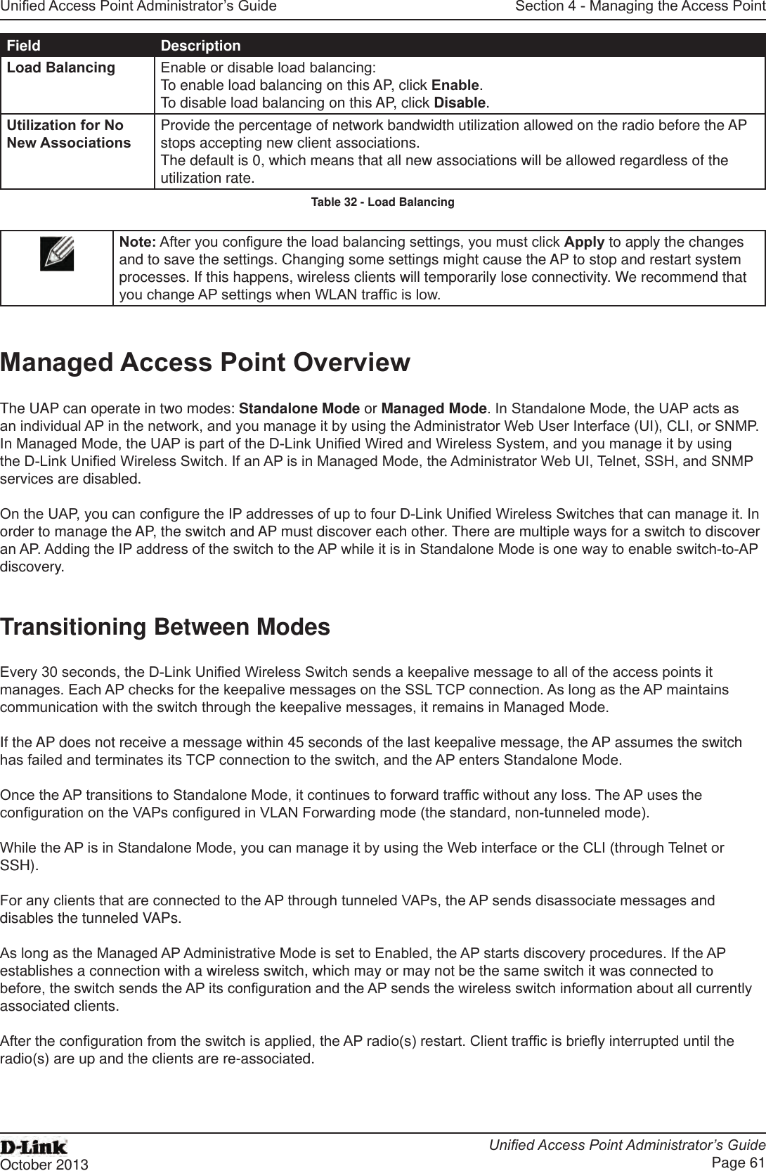 Unied Access Point Administrator’s GuideUnied Access Point Administrator’s GuidePage 61October 2013Section 4 - Managing the Access PointField DescriptionLoad Balancing Enable or disable load balancing:To enable load balancing on this AP, click Enable.To disable load balancing on this AP, click Disable.Utilization for No New AssociationsProvide the percentage of network bandwidth utilization allowed on the radio before the AP stops accepting new client associations. The default is 0, which means that all new associations will be allowed regardless of the utilization rate.Table 32 - Load BalancingNote: After you congure the load balancing settings, you must click Apply to apply the changes and to save the settings. Changing some settings might cause the AP to stop and restart system processes. If this happens, wireless clients will temporarily lose connectivity. We recommend that you change AP settings when WLAN trafc is low. Managed Access Point OverviewThe UAP can operate in two modes: Standalone Mode or Managed Mode. In Standalone Mode, the UAP acts as an individual AP in the network, and you manage it by using the Administrator Web User Interface (UI), CLI, or SNMP. In Managed Mode, the UAP is part of the D-Link Unied Wired and Wireless System, and you manage it by using the D-Link Unied Wireless Switch. If an AP is in Managed Mode, the Administrator Web UI, Telnet, SSH, and SNMP services are disabled.On the UAP, you can congure the IP addresses of up to four D-Link Unied Wireless Switches that can manage it. In order to manage the AP, the switch and AP must discover each other. There are multiple ways for a switch to discover an AP. Adding the IP address of the switch to the AP while it is in Standalone Mode is one way to enable switch-to-AP discovery.Transitioning Between ModesEvery 30 seconds, the D-Link Unied Wireless Switch sends a keepalive message to all of the access points it manages. Each AP checks for the keepalive messages on the SSL TCP connection. As long as the AP maintains communication with the switch through the keepalive messages, it remains in Managed Mode.If the AP does not receive a message within 45 seconds of the last keepalive message, the AP assumes the switch has failed and terminates its TCP connection to the switch, and the AP enters Standalone Mode.Once the AP transitions to Standalone Mode, it continues to forward trafc without any loss. The AP uses the conguration on the VAPs congured in VLAN Forwarding mode (the standard, non-tunneled mode).While the AP is in Standalone Mode, you can manage it by using the Web interface or the CLI (through Telnet or SSH).For any clients that are connected to the AP through tunneled VAPs, the AP sends disassociate messages and disables the tunneled VAPs.As long as the Managed AP Administrative Mode is set to Enabled, the AP starts discovery procedures. If the AP establishes a connection with a wireless switch, which may or may not be the same switch it was connected to before, the switch sends the AP its conguration and the AP sends the wireless switch information about all currently associated clients.After the conguration from the switch is applied, the AP radio(s) restart. Client trafc is briey interrupted until the radio(s) are up and the clients are re-associated.