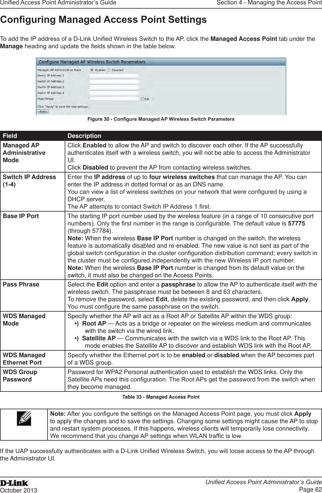Unied Access Point Administrator’s GuideUnied Access Point Administrator’s GuidePage 62October 2013Section 4 - Managing the Access PointConguring Managed Access Point SettingsTo add the IP address of a D-Link Unied Wireless Switch to the AP, click the Managed Access Point tab under the Manage heading and update the elds shown in the table below.Figure 30 - Congure Managed AP Wireless Switch ParametersField DescriptionManaged AP Administrative ModeClick Enabled to allow the AP and switch to discover each other. If the AP successfully authenticates itself with a wireless switch, you will not be able to access the Administrator UI. Click Disabled to prevent the AP from contacting wireless switches.Switch IP Address (1-4)Enter the IP address of up to four wireless switches that can manage the AP. You can enter the IP address in dotted format or as an DNS name.You can view a list of wireless switches on your network that were congured by using a DHCP server.The AP attempts to contact Switch IP Address 1 rst.Base IP Port The starting IP port number used by the wireless feature (in a range of 10 consecutive port numbers). Only the rst number in the range is congurable. The default value is 57775 (through 57784).Note: When the wireless Base IP Port number is changed on the switch, the wireless feature is automatically disabled and re-enabled. The new value is not sent as part of the global switch conguration in the cluster conguration distribution command; every switch in the cluster must be congured independently with the new Wireless IP port number.Note: When the wireless Base IP Port number is changed from its default value on the switch, it must also be changed on the Access Points.Pass Phrase Select the Edit option and enter a passphrase to allow the AP to authenticate itself with the wireless switch. The passphrase must be between 8 and 63 characters. To remove the password, select Edit, delete the existing password, and then click Apply.You must congure the same passphrase on the switch.WDS Managed Mode Specify whether the AP will act as a Root AP or Satellite AP within the WDS group:•)  Root AP — Acts as a bridge or repeater on the wireless medium and communicates with the switch via the wired link.•)  Satellite AP — Communicates with the switch via a WDS link to the Root AP. This mode enables the Satellite AP to discover and establish WDS link with the Root AP.WDS Managed Ethernet PortSpecify whether the Ethernet port is to be enabled or disabled when the AP becomes part of a WDS group.WDS Group Password Password for WPA2 Personal authentication used to establish the WDS links. Only the Satellite APs need this conguration. The Root APs get the password from the switch when they become managed.Table 33 - Managed Access PointNote: After you congure the settings on the Managed Access Point page, you must click Apply to apply the changes and to save the settings. Changing some settings might cause the AP to stop and restart system processes. If this happens, wireless clients will temporarily lose connectivity. We recommend that you change AP settings when WLAN trafc is low. If the UAP successfully authenticates with a D-Link Unied Wireless Switch, you will loose access to the AP through the Administrator UI.