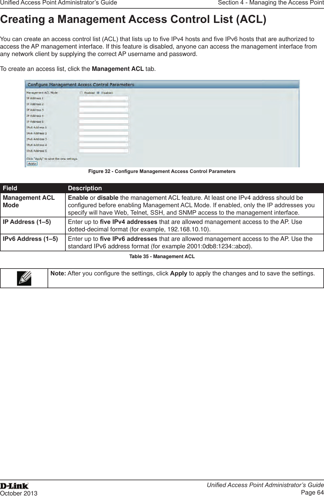 Unied Access Point Administrator’s GuideUnied Access Point Administrator’s GuidePage 64October 2013Section 4 - Managing the Access PointCreating a Management Access Control List (ACL)You can create an access control list (ACL) that lists up to ve IPv4 hosts and ve IPv6 hosts that are authorized to access the AP management interface. If this feature is disabled, anyone can access the management interface from any network client by supplying the correct AP username and password.To create an access list, click the Management ACL tab.Figure 32 - Congure Management Access Control ParametersField DescriptionManagement ACL Mode Enable or disable the management ACL feature. At least one IPv4 address should be congured before enabling Management ACL Mode. If enabled, only the IP addresses you specify will have Web, Telnet, SSH, and SNMP access to the management interface.IP Address (1–5) Enter up to ve IPv4 addresses that are allowed management access to the AP. Use dotted-decimal format (for example, 192.168.10.10).IPv6 Address (1–5) Enter up to ve IPv6 addresses that are allowed management access to the AP. Use the standard IPv6 address format (for example 2001:0db8:1234::abcd).Table 35 - Management ACLNote: After you congure the settings, click Apply to apply the changes and to save the settings.