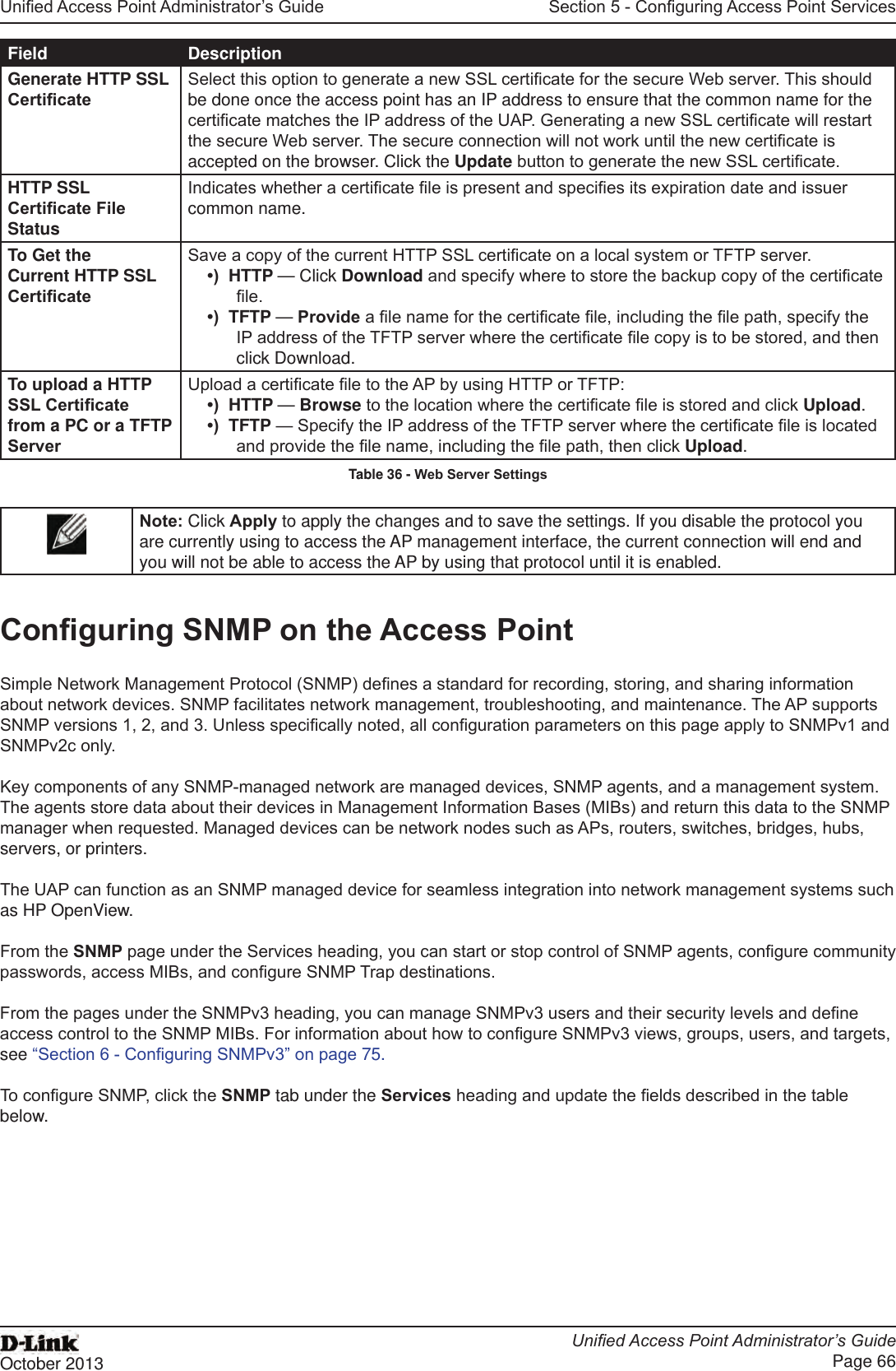 Unied Access Point Administrator’s GuideUnied Access Point Administrator’s GuidePage 66October 2013Section 5 - Conguring Access Point ServicesField DescriptionGenerate HTTP SSL CerticateSelect this option to generate a new SSL certicate for the secure Web server. This should be done once the access point has an IP address to ensure that the common name for the certicate matches the IP address of the UAP. Generating a new SSL certicate will restart the secure Web server. The secure connection will not work until the new certicate is accepted on the browser. Click the Update button to generate the new SSL certicate.HTTP SSL Certicate File StatusIndicates whether a certicate le is present and species its expiration date and issuer common name.To Get the Current HTTP SSL CerticateSave a copy of the current HTTP SSL certicate on a local system or TFTP server. •)  HTTP — Click Download and specify where to store the backup copy of the certicate le.•)  TFTP — Provide a le name for the certicate le, including the le path, specify the IP address of the TFTP server where the certicate le copy is to be stored, and then click Download.To upload a HTTP SSL Certicate from a PC or a TFTP ServerUpload a certicate le to the AP by using HTTP or TFTP:•)  HTTP — Browse to the location where the certicate le is stored and click Upload. •)  TFTP — Specify the IP address of the TFTP server where the certicate le is located and provide the le name, including the le path, then click Upload.Table 36 - Web Server SettingsNote: Click Apply to apply the changes and to save the settings. If you disable the protocol you are currently using to access the AP management interface, the current connection will end and you will not be able to access the AP by using that protocol until it is enabled.Conguring SNMP on the Access PointSimple Network Management Protocol (SNMP) denes a standard for recording, storing, and sharing information about network devices. SNMP facilitates network management, troubleshooting, and maintenance. The AP supports SNMP versions 1, 2, and 3. Unless specically noted, all conguration parameters on this page apply to SNMPv1 and SNMPv2c only.Key components of any SNMP-managed network are managed devices, SNMP agents, and a management system. The agents store data about their devices in Management Information Bases (MIBs) and return this data to the SNMP manager when requested. Managed devices can be network nodes such as APs, routers, switches, bridges, hubs, servers, or printers.The UAP can function as an SNMP managed device for seamless integration into network management systems such as HP OpenView. From the SNMP page under the Services heading, you can start or stop control of SNMP agents, congure community passwords, access MIBs, and congure SNMP Trap destinations. From the pages under the SNMPv3 heading, you can manage SNMPv3 users and their security levels and dene access control to the SNMP MIBs. For information about how to congure SNMPv3 views, groups, users, and targets, see “Section 6 - Conguring SNMPv3” on page 75. To congure SNMP, click the SNMP tab under the Services heading and update the elds described in the table below.