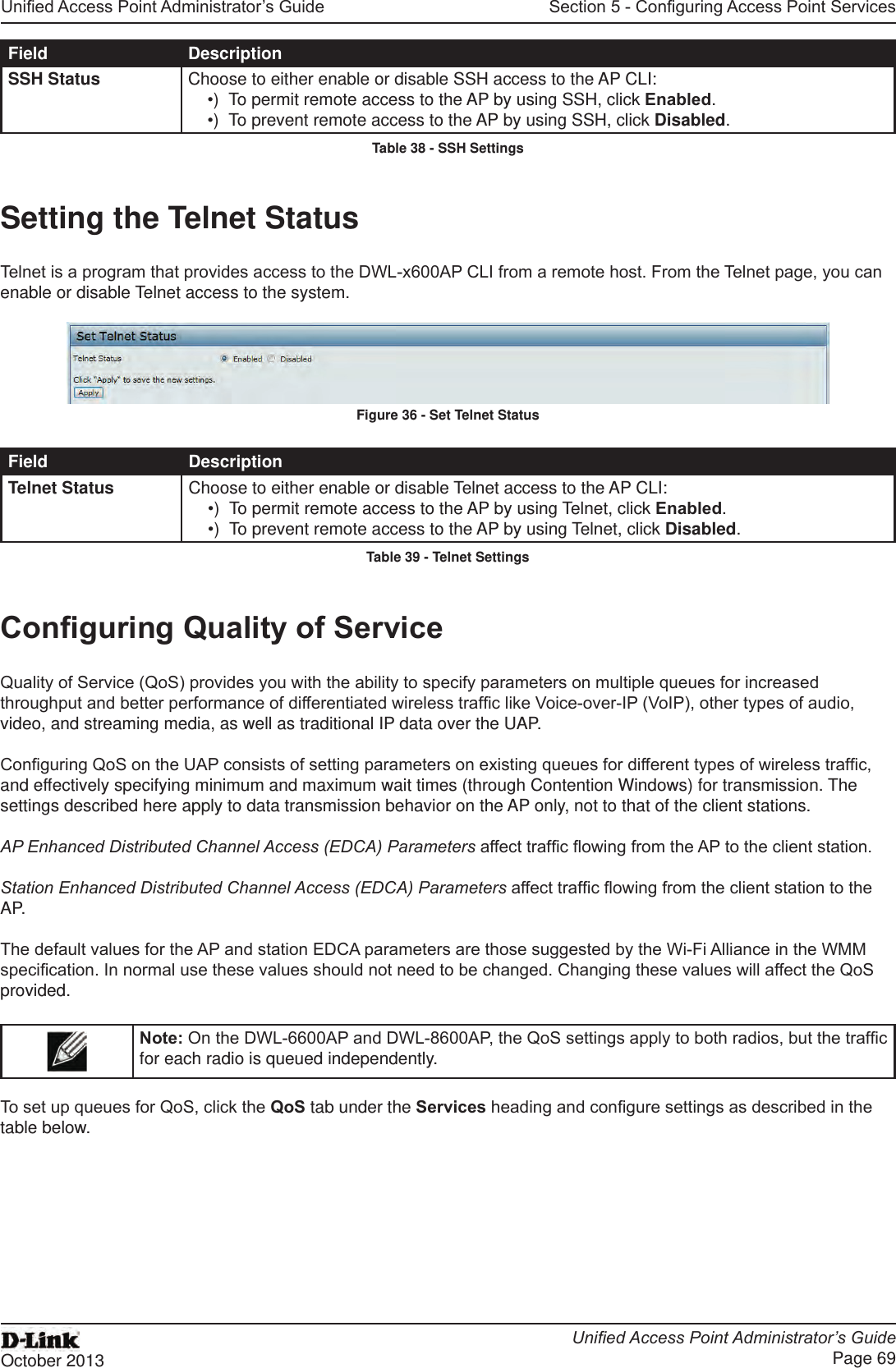 Unied Access Point Administrator’s GuideUnied Access Point Administrator’s GuidePage 69October 2013Section 5 - Conguring Access Point ServicesField DescriptionSSH Status Choose to either enable or disable SSH access to the AP CLI:•)  To permit remote access to the AP by using SSH, click Enabled.•)  To prevent remote access to the AP by using SSH, click Disabled.Table 38 - SSH SettingsSetting the Telnet StatusTelnet is a program that provides access to the DWL-x600AP CLI from a remote host. From the Telnet page, you can enable or disable Telnet access to the system. Figure 36 - Set Telnet StatusField DescriptionTelnet Status Choose to either enable or disable Telnet access to the AP CLI:•)  To permit remote access to the AP by using Telnet, click Enabled.•)  To prevent remote access to the AP by using Telnet, click Disabled.Table 39 - Telnet SettingsConguring Quality of ServiceQuality of Service (QoS) provides you with the ability to specify parameters on multiple queues for increased throughput and better performance of differentiated wireless trafc like Voice-over-IP (VoIP), other types of audio, video, and streaming media, as well as traditional IP data over the UAP.Conguring QoS on the UAP consists of setting parameters on existing queues for different types of wireless trafc, and effectively specifying minimum and maximum wait times (through Contention Windows) for transmission. The settings described here apply to data transmission behavior on the AP only, not to that of the client stations.AP Enhanced Distributed Channel Access (EDCA) Parameters affect trafc owing from the AP to the client station.Station Enhanced Distributed Channel Access (EDCA) Parameters affect trafc owing from the client station to the AP.The default values for the AP and station EDCA parameters are those suggested by the Wi-Fi Alliance in the WMM specication. In normal use these values should not need to be changed. Changing these values will affect the QoS provided.Note: On the DWL-6600AP and DWL-8600AP, the QoS settings apply to both radios, but the trafc for each radio is queued independently. To set up queues for QoS, click the QoS tab under the Services heading and congure settings as described in the table below.