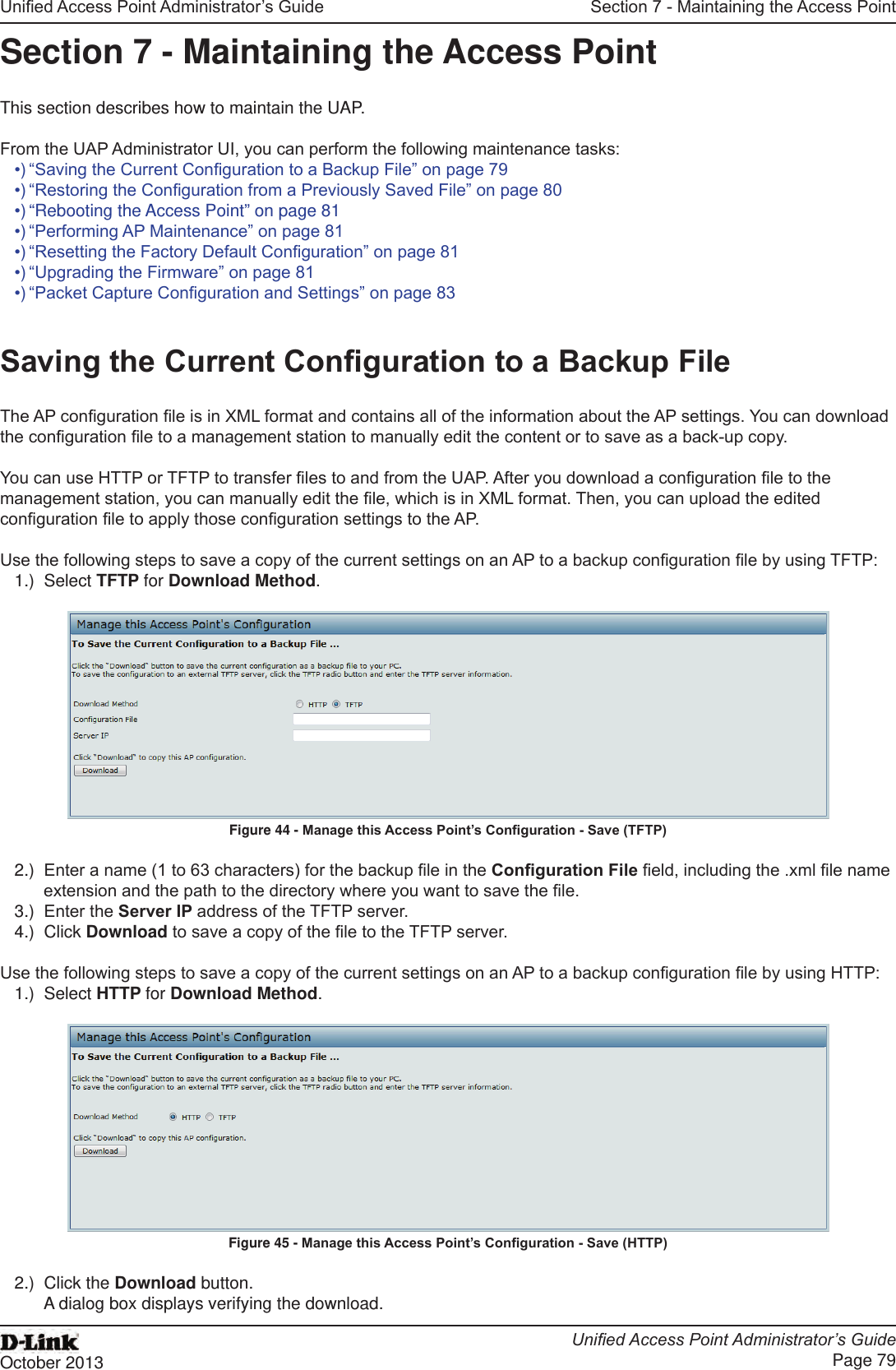 Unied Access Point Administrator’s GuideUnied Access Point Administrator’s GuidePage 79October 2013Section 7 - Maintaining the Access PointSection 7 - Maintaining the Access PointThis section describes how to maintain the UAP.From the UAP Administrator UI, you can perform the following maintenance tasks:•) “Saving the Current Conguration to a Backup File” on page 79•) “Restoring the Conguration from a Previously Saved File” on page 80•) “Rebooting the Access Point” on page 81•) “Performing AP Maintenance” on page 81•) “Resetting the Factory Default Conguration” on page 81•) “Upgrading the Firmware” on page 81•) “Packet Capture Conguration and Settings” on page 83Saving the Current Conguration to a Backup FileThe AP conguration le is in XML format and contains all of the information about the AP settings. You can download the conguration le to a management station to manually edit the content or to save as a back-up copy. You can use HTTP or TFTP to transfer les to and from the UAP. After you download a conguration le to the management station, you can manually edit the le, which is in XML format. Then, you can upload the edited conguration le to apply those conguration settings to the AP.Use the following steps to save a copy of the current settings on an AP to a backup conguration le by using TFTP:1.)  Select TFTP for Download Method.Figure 44 - Manage this Access Point’s Conguration - Save (TFTP)2.)  Enter a name (1 to 63 characters) for the backup le in the Conguration File eld, including the .xml le name extension and the path to the directory where you want to save the le.3.)  Enter the Server IP address of the TFTP server.4.)  Click Download to save a copy of the le to the TFTP server.Use the following steps to save a copy of the current settings on an AP to a backup conguration le by using HTTP:1.)  Select HTTP for Download Method.Figure 45 - Manage this Access Point’s Conguration - Save (HTTP)2.)  Click the Download button.A dialog box displays verifying the download.