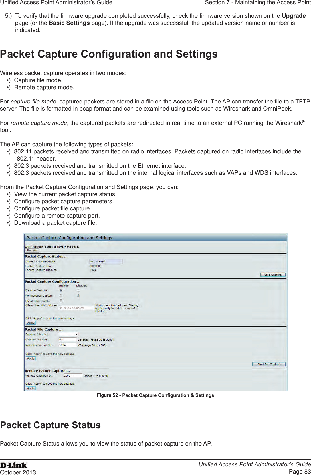 Unied Access Point Administrator’s GuideUnied Access Point Administrator’s GuidePage 83October 2013Section 7 - Maintaining the Access Point5.)  To verify that the rmware upgrade completed successfully, check the rmware version shown on the Upgrade page (or the Basic Settings page). If the upgrade was successful, the updated version name or number is indicated.Packet Capture Conguration and SettingsWireless packet capture operates in two modes:•)  Capture le mode.•)  Remote capture mode.For capture le mode, captured packets are stored in a le on the Access Point. The AP can transfer the le to a TFTP server. The le is formatted in pcap format and can be examined using tools such as Wireshark and OmniPeek.For remote capture mode, the captured packets are redirected in real time to an external PC running the Wireshark® tool.The AP can capture the following types of packets:•)  802.11 packets received and transmitted on radio interfaces. Packets captured on radio interfaces include the 802.11 header.•)  802.3 packets received and transmitted on the Ethernet interface.•)  802.3 packets received and transmitted on the internal logical interfaces such as VAPs and WDS interfaces.From the Packet Capture Conguration and Settings page, you can:•)  View the current packet capture status.•)  Congure packet capture parameters.•)  Congure packet le capture.•)  Congure a remote capture port.•)  Download a packet capture le.Figure 52 - Packet Capture Conguration &amp; SettingsPacket Capture StatusPacket Capture Status allows you to view the status of packet capture on the AP.