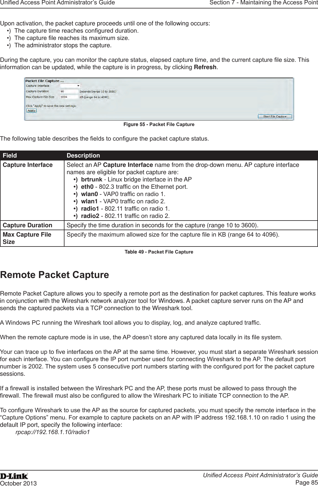 Unied Access Point Administrator’s GuideUnied Access Point Administrator’s GuidePage 85October 2013Section 7 - Maintaining the Access PointUpon activation, the packet capture proceeds until one of the following occurs:•)  The capture time reaches congured duration.•)  The capture le reaches its maximum size.•)  The administrator stops the capture.During the capture, you can monitor the capture status, elapsed capture time, and the current capture le size. This information can be updated, while the capture is in progress, by clicking Refresh.Figure 55 - Packet File CaptureThe following table describes the elds to congure the packet capture status.Field DescriptionCapture Interface Select an AP Capture Interface name from the drop-down menu. AP capture interface names are eligible for packet capture are:•)  brtrunk - Linux bridge interface in the AP•)  eth0 - 802.3 trafc on the Ethernet port.•)  wlan0 - VAP0 trafc on radio 1.•)  wlan1 - VAP0 trafc on radio 2.•)  radio1 - 802.11 trafc on radio 1.•)  radio2 - 802.11 trafc on radio 2.Capture Duration Specify the time duration in seconds for the capture (range 10 to 3600).Max Capture File Size Specify the maximum allowed size for the capture le in KB (range 64 to 4096).Table 49 - Packet File CaptureRemote Packet CaptureRemote Packet Capture allows you to specify a remote port as the destination for packet captures. This feature works in conjunction with the Wireshark network analyzer tool for Windows. A packet capture server runs on the AP and sends the captured packets via a TCP connection to the Wireshark tool.A Windows PC running the Wireshark tool allows you to display, log, and analyze captured trafc. When the remote capture mode is in use, the AP doesn’t store any captured data locally in its le system.Your can trace up to ve interfaces on the AP at the same time. However, you must start a separate Wireshark session for each interface. You can congure the IP port number used for connecting Wireshark to the AP. The default port number is 2002. The system uses 5 consecutive port numbers starting with the congured port for the packet capture sessions.If a rewall is installed between the Wireshark PC and the AP, these ports must be allowed to pass through the rewall. The rewall must also be congured to allow the Wireshark PC to initiate TCP connection to the AP. To congure Wireshark to use the AP as the source for captured packets, you must specify the remote interface in the “Capture Options” menu. For example to capture packets on an AP with IP address 192.168.1.10 on radio 1 using the default IP port, specify the following interface: rpcap://192.168.1.10/radio1