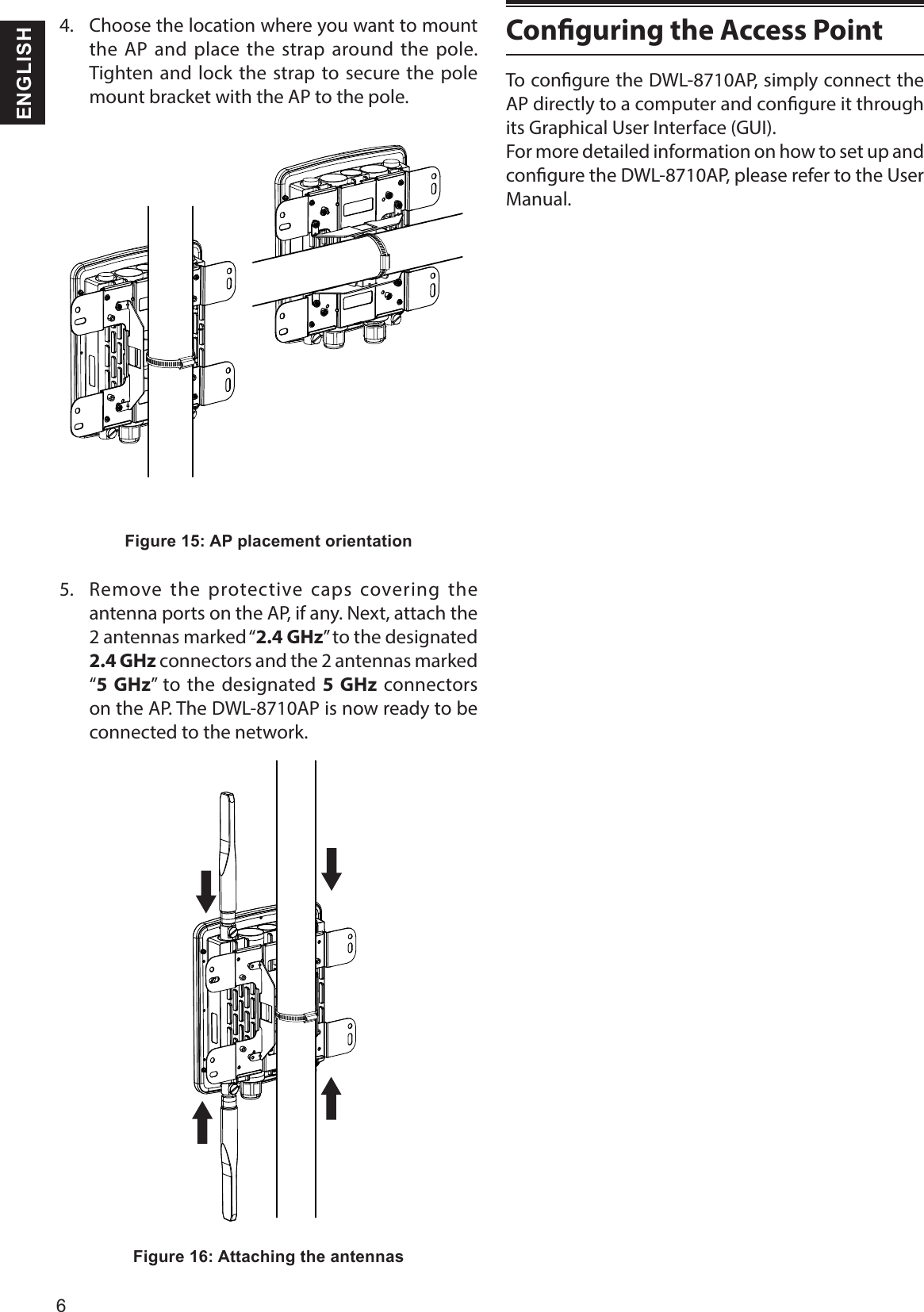 6 ENGLISH4.  Choose the location where you want to mount the AP and place the strap around the pole. Tighten and lock the strap to secure the pole mount bracket with the AP to the pole. Figure 15: AP placement orientation5.  Remove the protective caps covering the antenna ports on the AP, if any. Next, attach the 2 antennas marked “2.4 GHz” to the designated 2.4 GHz connectors and the 2 antennas marked “5 GHz” to the designated 5 GHz connectors on the AP. The DWL-8710AP is now ready to be connected to the network.Figure 16: Attaching the antennasConguring the Access PointTo congure the DWL-8710AP, simply connect the AP directly to a computer and congure it through its Graphical User Interface (GUI).For more detailed information on how to set up and congure the DWL-8710AP, please refer to the User Manual.