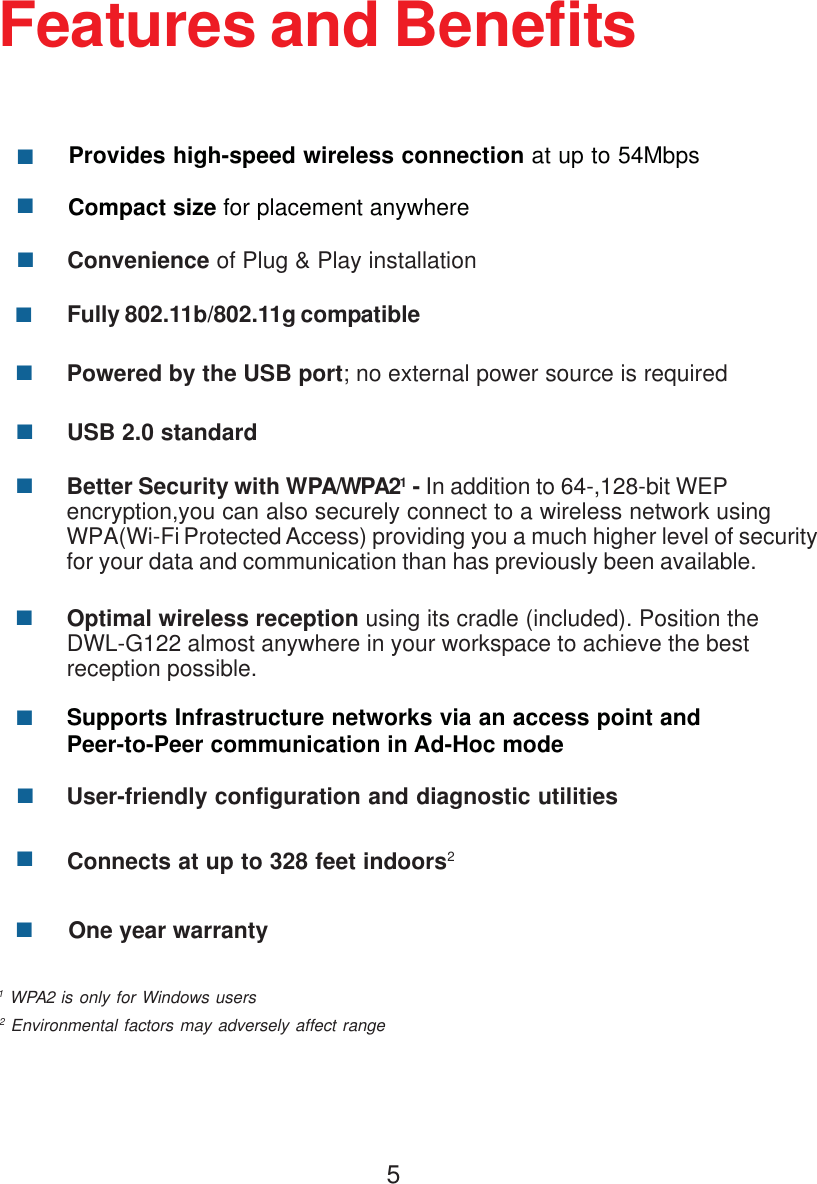 5Features and BenefitsProvides high-speed wireless connection at up to 54Mbps**2 Environmental factors may adversely affect range1 WPA2 is only for Windows usersBetter Security with WPA/WPA21 - In addition to 64-,128-bit WEP encryption,you can also securely connect to a wireless network using WPA(Wi-Fi Protected Access) providing you a much higher level of securityfor your data and communication than has previously been available.Convenience of Plug &amp; Play installationCompact size for placement anywhereFully 802.11b/802.11g compatibleUSB 2.0 standardPowered by the USB port; no external power source is requiredUser-friendly configuration and diagnostic utilitiesSupports Infrastructure networks via an access point andPeer-to-Peer communication in Ad-Hoc modeConnects at up to 328 feet indoors2One year warrantyOptimal wireless reception using its cradle (included). Position theDWL-G122 almost anywhere in your workspace to achieve the bestreception possible.