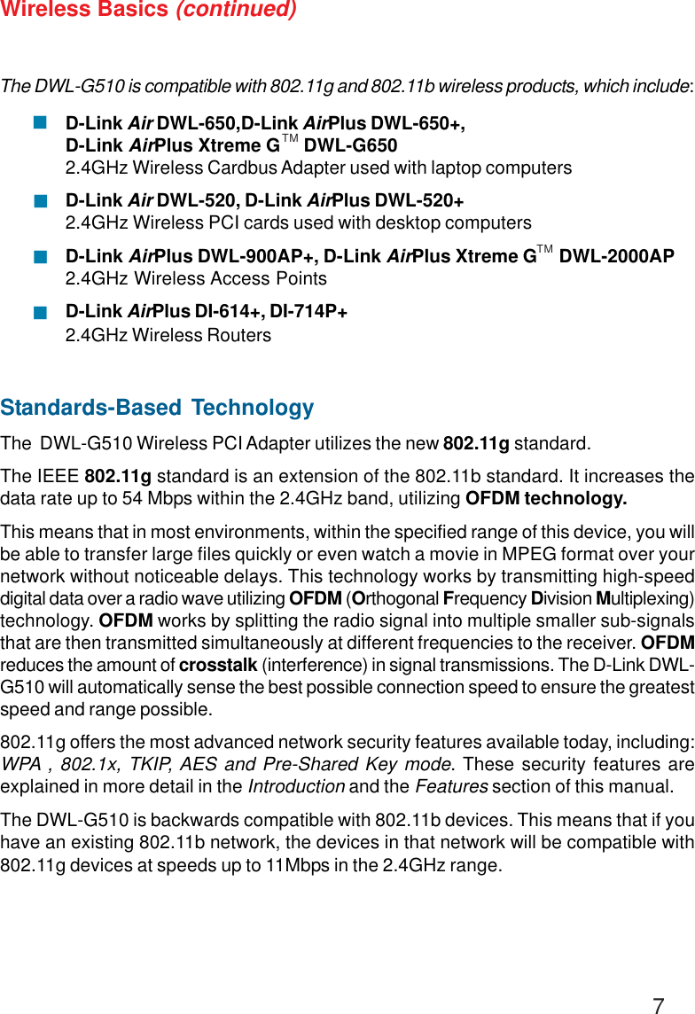 7Wireless Basics (continued)Standards-Based TechnologyThe  DWL-G510 Wireless PCI Adapter utilizes the new 802.11g standard.The IEEE 802.11g standard is an extension of the 802.11b standard. It increases thedata rate up to 54 Mbps within the 2.4GHz band, utilizing OFDM technology.This means that in most environments, within the specified range of this device, you willbe able to transfer large files quickly or even watch a movie in MPEG format over yournetwork without noticeable delays. This technology works by transmitting high-speeddigital data over a radio wave utilizing OFDM (Orthogonal Frequency Division Multiplexing)technology. OFDM works by splitting the radio signal into multiple smaller sub-signalsthat are then transmitted simultaneously at different frequencies to the receiver. OFDMreduces the amount of crosstalk (interference) in signal transmissions. The D-Link DWL-G510 will automatically sense the best possible connection speed to ensure the greatestspeed and range possible.802.11g offers the most advanced network security features available today, including:WPA , 802.1x, TKIP, AES and Pre-Shared Key mode. These security features areexplained in more detail in the Introduction and the Features section of this manual.The DWL-G510 is backwards compatible with 802.11b devices. This means that if youhave an existing 802.11b network, the devices in that network will be compatible with802.11g devices at speeds up to 11Mbps in the 2.4GHz range.The DWL-G510 is compatible with 802.11g and 802.11b wireless products, which include:D-Link Air DWL-650,D-Link AirPlus DWL-650+,D-Link AirPlus Xtreme G     DWL-G6502.4GHz Wireless Cardbus Adapter used with laptop computersD-Link Air DWL-520, D-Link AirPlus DWL-520+2.4GHz Wireless PCI cards used with desktop computersD-Link AirPlus DWL-900AP+, D-Link AirPlus Xtreme G     DWL-2000AP2.4GHz Wireless Access PointsD-Link AirPlus DI-614+, DI-714P+2.4GHz Wireless Routers!!!!TMTM