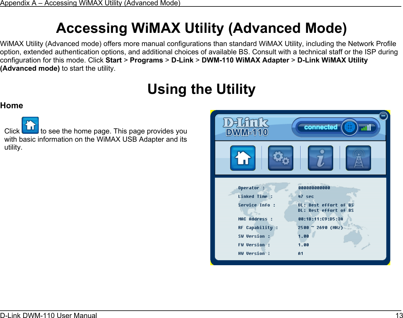 Appendix A – Accessing WiMAX Utility (Advanced Mode) D-Link DWM-110 User Manual   13 Accessing WiMAX Utility (Advanced Mode) WiMAX Utility (Advanced mode) offers more manual configurations than standard WiMAX Utility, including the Network Profile option, extended authentication options, and additional choices of available BS. Consult with a technical staff or the ISP during configuration for this mode. Click Start &gt; Programs &gt; D-Link &gt; DWM-110 WiMAX Adapter &gt; D-Link WiMAX Utility  (Advanced mode) to start the utility.  Using the Utility Home     Click   to see the home page. This page provides you with basic information on the WiMAX USB Adapter and its utility.              