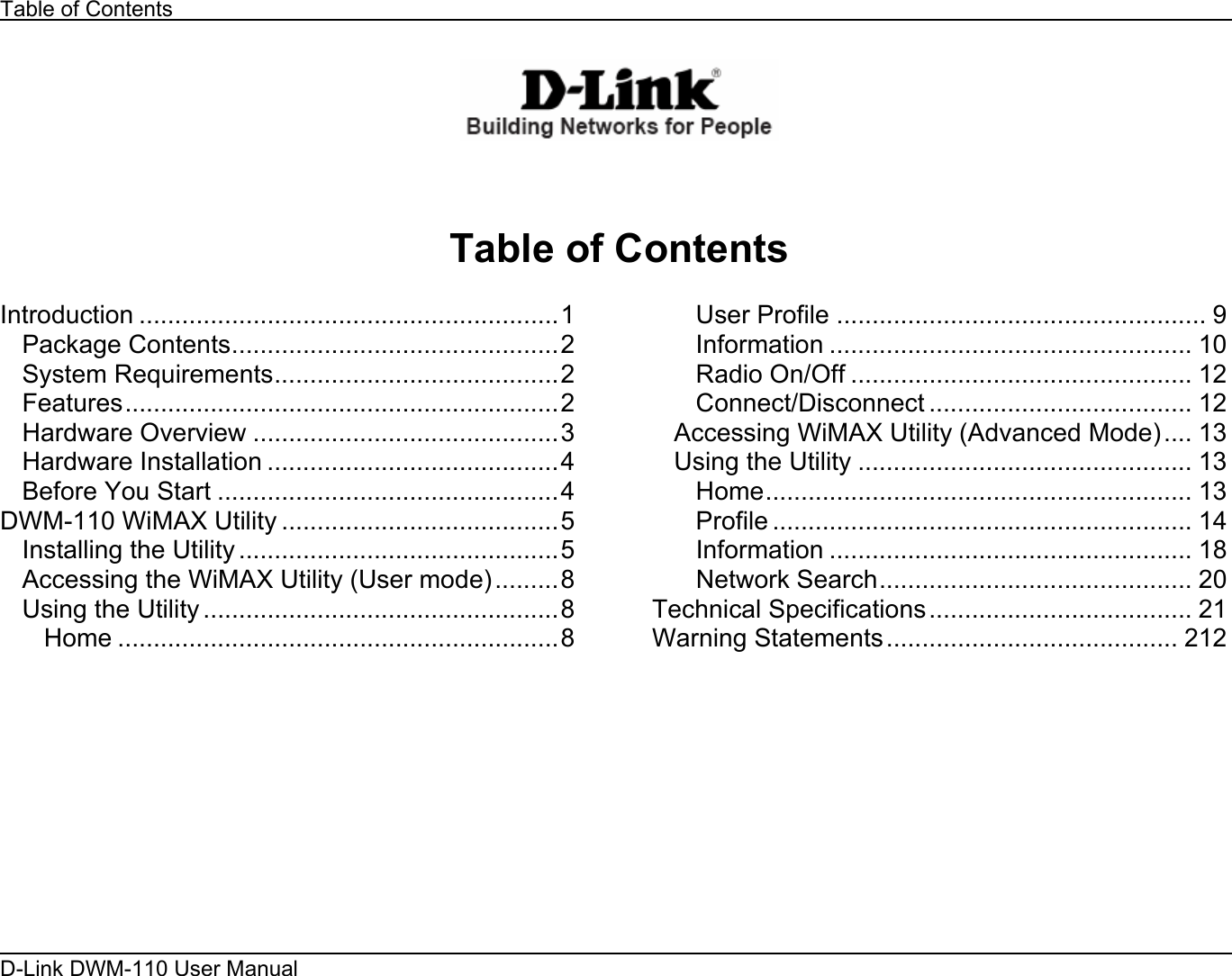 Table of Contents D-Link DWM-110 User Manual       Table of Contents  Introduction ...........................................................1 Package Contents..............................................2 System Requirements........................................2 Features.............................................................2 Hardware Overview ...........................................3 Hardware Installation .........................................4 Before You Start ................................................4 DWM-110 WiMAX Utility .......................................5 Installing the Utility .............................................5 Accessing the WiMAX Utility (User mode).........8 Using the Utility ..................................................8 Home ..............................................................8 User Profile .................................................... 9 Information ................................................... 10 Radio On/Off ................................................ 12 Connect/Disconnect ..................................... 12 Accessing WiMAX Utility (Advanced Mode).... 13 Using the Utility ............................................... 13 Home............................................................ 13 Profile ........................................................... 14 Information ................................................... 18 Network Search............................................ 20 Technical Specifications..................................... 21 Warning Statements......................................... 212         