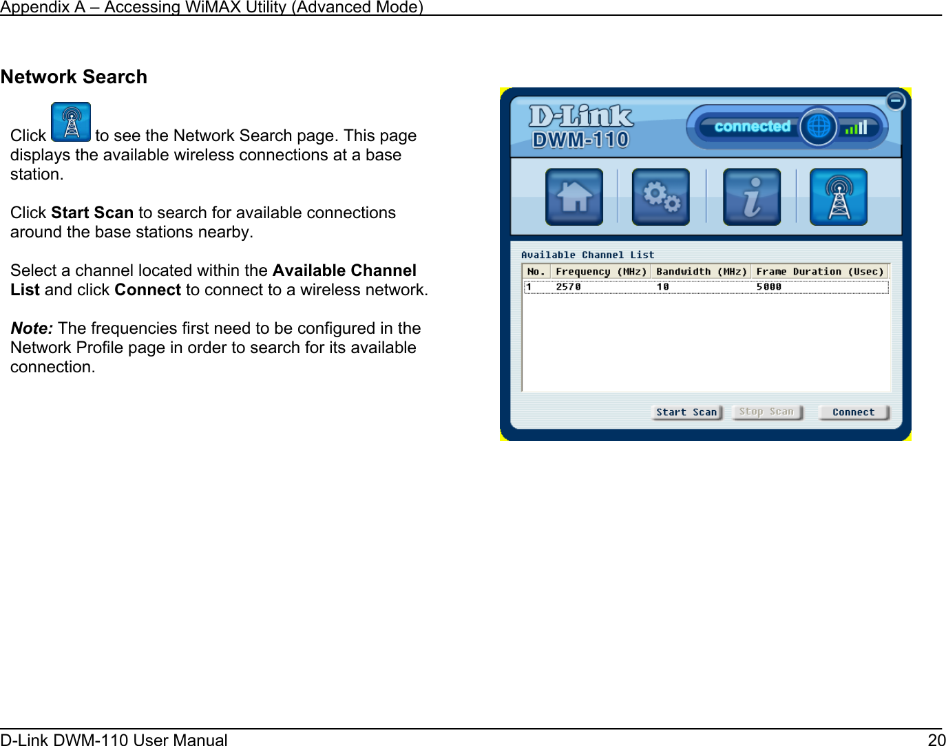 Appendix A – Accessing WiMAX Utility (Advanced Mode) D-Link DWM-110 User Manual   20  Network Search              Click   to see the Network Search page. This page displays the available wireless connections at a base station.  Click Start Scan to search for available connections around the base stations nearby.   Select a channel located within the Available Channel List and click Connect to connect to a wireless network.  Note: The frequencies first need to be configured in the Network Profile page in order to search for its available connection.            
