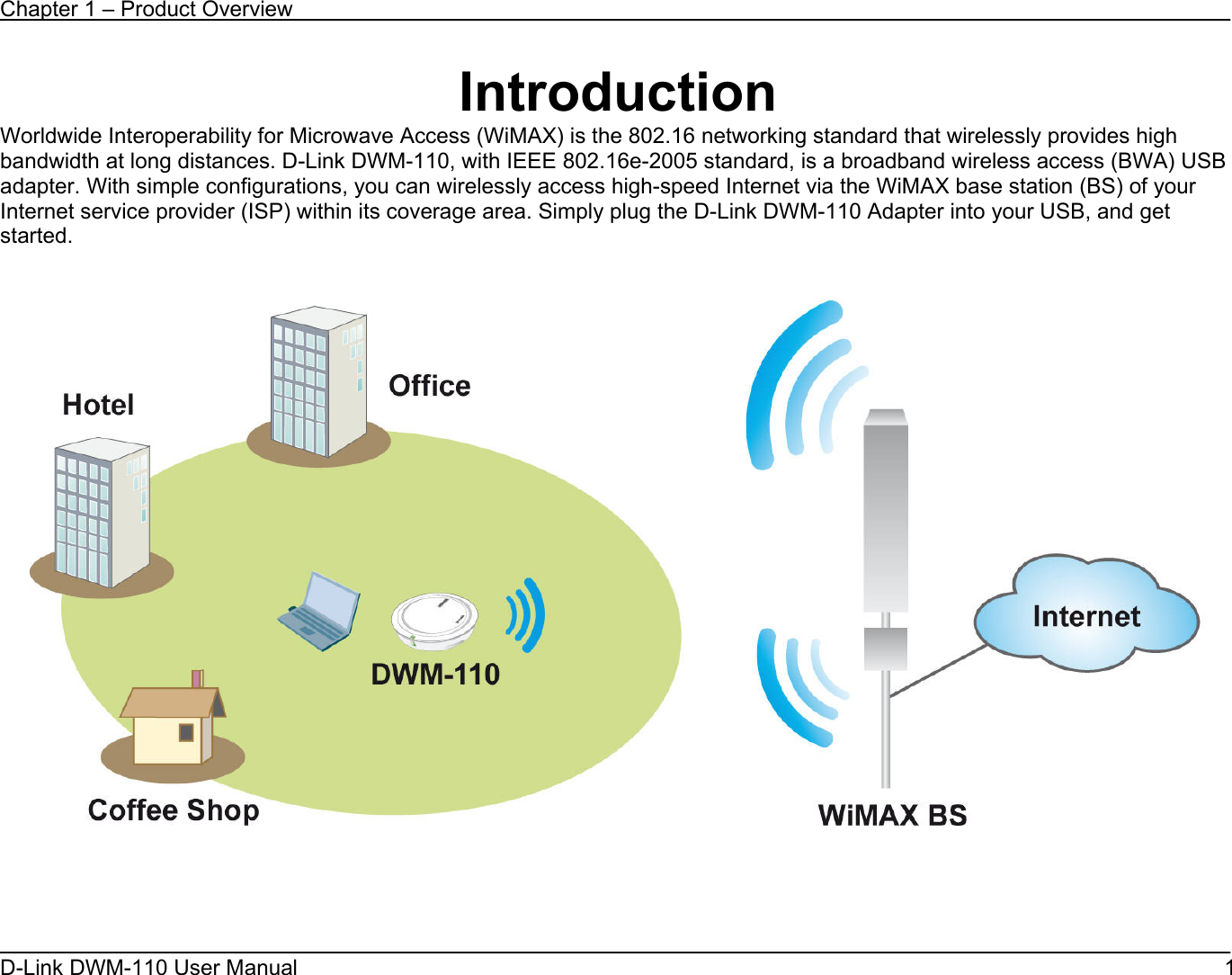 Chapter 1 – Product Overview D-Link DWM-110 User Manual   1 Introduction Worldwide Interoperability for Microwave Access (WiMAX) is the 802.16 networking standard that wirelessly provides high bandwidth at long distances. D-Link DWM-110, with IEEE 802.16e-2005 standard, is a broadband wireless access (BWA) USB adapter. With simple configurations, you can wirelessly access high-speed Internet via the WiMAX base station (BS) of your Internet service provider (ISP) within its coverage area. Simply plug the D-Link DWM-110 Adapter into your USB, and get started.       
