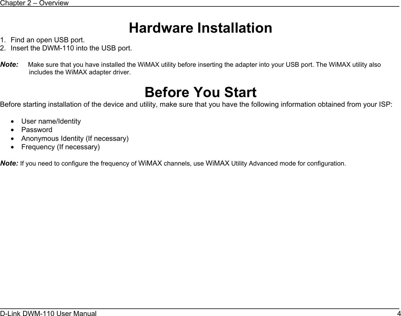 Chapter 2 – Overview D-Link DWM-110 User Manual   4 Hardware Installation 1.  Find an open USB port.  2.  Insert the DWM-110 into the USB port.  Note:     Make sure that you have installed the WiMAX utility before inserting the adapter into your USB port. The WiMAX utility also includes the WiMAX adapter driver.  Before You Start Before starting installation of the device and utility, make sure that you have the following information obtained from your ISP:  • User name/Identity • Password • Anonymous Identity (If necessary) • Frequency (If necessary)  Note: If you need to configure the frequency of WiMAX channels, use WiMAX Utility Advanced mode for configuration.   