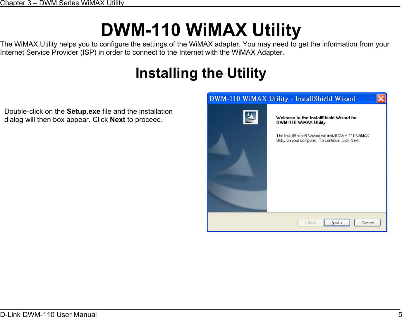Chapter 3 – DWM Series WiMAX Utility D-Link DWM-110 User Manual   5 DWM-110 WiMAX Utility The WiMAX Utility helps you to configure the settings of the WiMAX adapter. You may need to get the information from your Internet Service Provider (ISP) in order to connect to the Internet with the WiMAX Adapter.  Installing the Utility          Double-click on the Setup.exe file and the installation dialog will then box appear. Click Next to proceed.   
