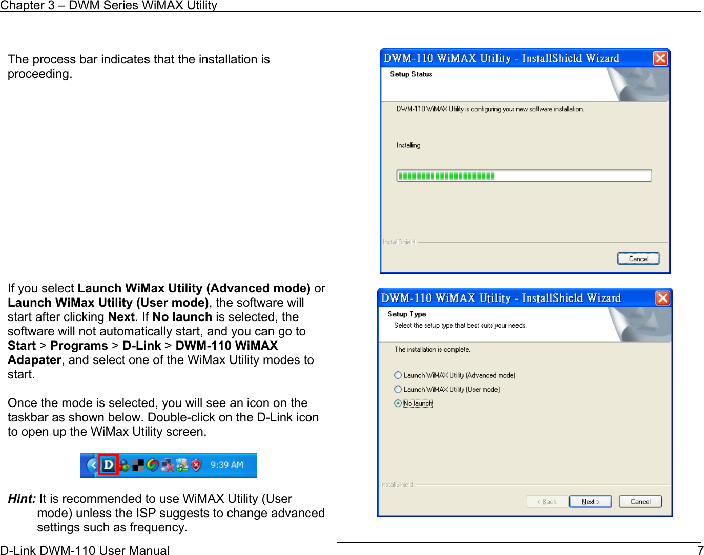 Chapter 3 – DWM Series WiMAX Utility D-Link DWM-110 User Manual   7     The process bar indicates that the installation is proceeding.               If you select Launch WiMax Utility (Advanced mode) or Launch WiMax Utility (User mode), the software will start after clicking Next. If No launch is selected, the software will not automatically start, and you can go to Start &gt; Programs &gt; D-Link &gt; DWM-110 WiMAX Adapater, and select one of the WiMax Utility modes to start.  Once the mode is selected, you will see an icon on the taskbar as shown below. Double-click on the D-Link icon to open up the WiMax Utility screen.    Hint: It is recommended to use WiMAX Utility (User mode) unless the ISP suggests to change advanced settings such as frequency. 