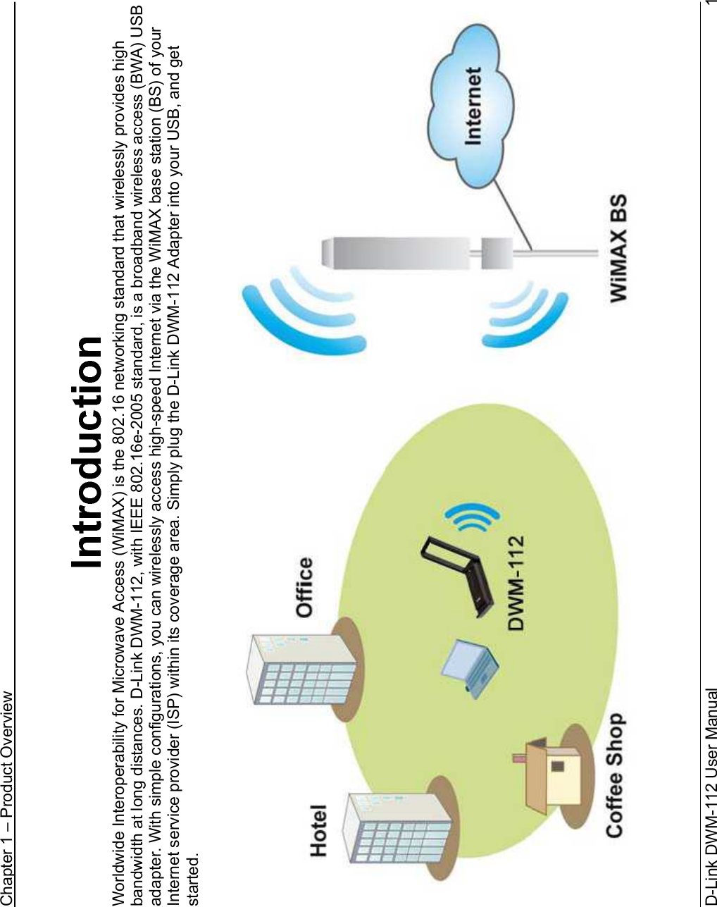 Chapter 1 – Product OverviewD-Link DWM-112 User Manual   1Worldwide Interoperability for Microwave Access (WiMAX) is the 802.16 networking standard that wirelessly provides high bandwidth at long distances. D-Link DWM-112, with IEEE 802.16e-2005 standard, is a broadband wireless access (BWA) USB adapter. With simple configurations, you can wirelessly access high-speed Internet via the WiMAX base station (BS) of your Internet service provider (ISP) within its coverage area. Simply plug the D-Link DWM-112 Adapter into your USB, and get started.