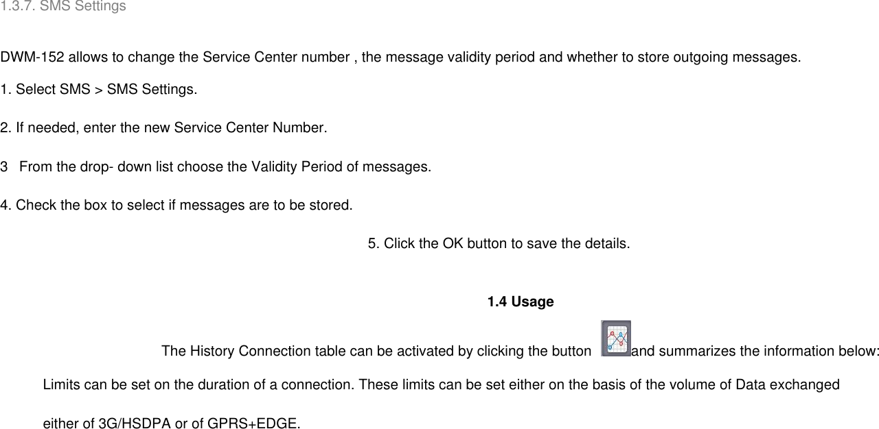 1.3.7. SMS Settings     DWM-152 allows to change the Service Center number , the message validity period and whether to store outgoing messages. 1. Select SMS &gt; SMS Settings. 2. If needed, enter the new Service Center Number. 3   From the drop- down list choose the Validity Period of messages. 4. Check the box to select if messages are to be stored. 5. Click the OK button to save the details.              1.4 Usage The History Connection table can be activated by clicking the button  and summarizes the information below: Limits can be set on the duration of a connection. These limits can be set either on the basis of the volume of Data exchanged   either of 3G/HSDPA or of GPRS+EDGE. 