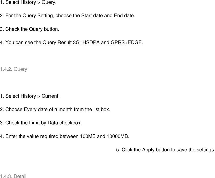   1. Select History &gt; Query. 2. For the Query Setting, choose the Start date and End date. 3. Check the Query button. 4. You can see the Query Result 3G+HSDPA and GPRS+EDGE.   1.4.2. Query   1. Select History &gt; Current. 2. Choose Every date of a month from the list box. 3. Check the Limit by Data checkbox. 4. Enter the value required between 100MB and 10000MB. 5. Click the Apply button to save the settings.   1.4.3. Detail   