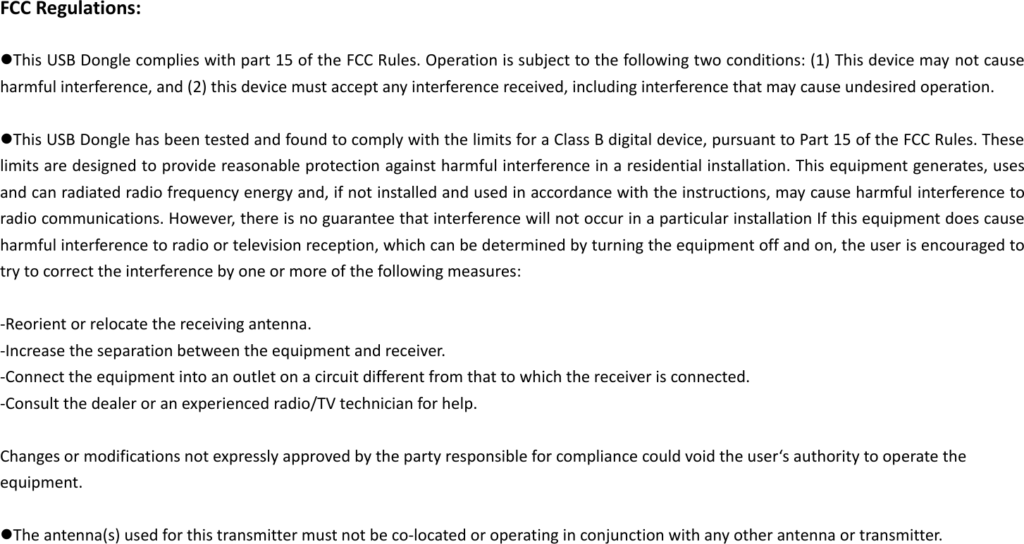FCC Regulations:  This USB Dongle complies with part 15 of the FCC Rules. Operation is subject to the following two conditions: (1) This device may not cause harmful interference, and (2) this device must accept any interference received, including interference that may cause undesired operation.  This USB Dongle has been tested and found to comply with the limits for a Class B digital device, pursuant to Part 15 of the FCC Rules. These limits are designed to provide reasonable protection against harmful interference in a residential installation. This equipment generates, uses and can radiated radio frequency energy and, if not installed and used in accordance with the instructions, may cause harmful interference to radio communications. However, there is no guarantee that interference will not occur in a particular installation If this equipment does cause harmful interference to radio or television reception, which can be determined by turning the equipment off and on, the user is encouraged to try to correct the interference by one or more of the following measures:  -Reorient or relocate the receiving antenna. -Increase the separation between the equipment and receiver. -Connect the equipment into an outlet on a circuit different from that to which the receiver is connected. -Consult the dealer or an experienced radio/TV technician for help.  Changes or modifications not expressly approved by the party responsible for compliance could void the user‘s authority to operate the equipment.  The antenna(s) used for this transmitter must not be co-located or operating in conjunction with any other antenna or transmitter. 