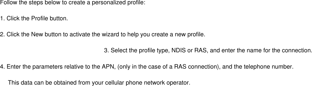 Follow the steps below to create a personalized profile: 1. Click the Profile button. 2. Click the New button to activate the wizard to help you create a new profile. 3. Select the profile type, NDIS or RAS, and enter the name for the connection. 4. Enter the parameters relative to the APN, (only in the case of a RAS connection), and the telephone number.        This data can be obtained from your cellular phone network operator. 