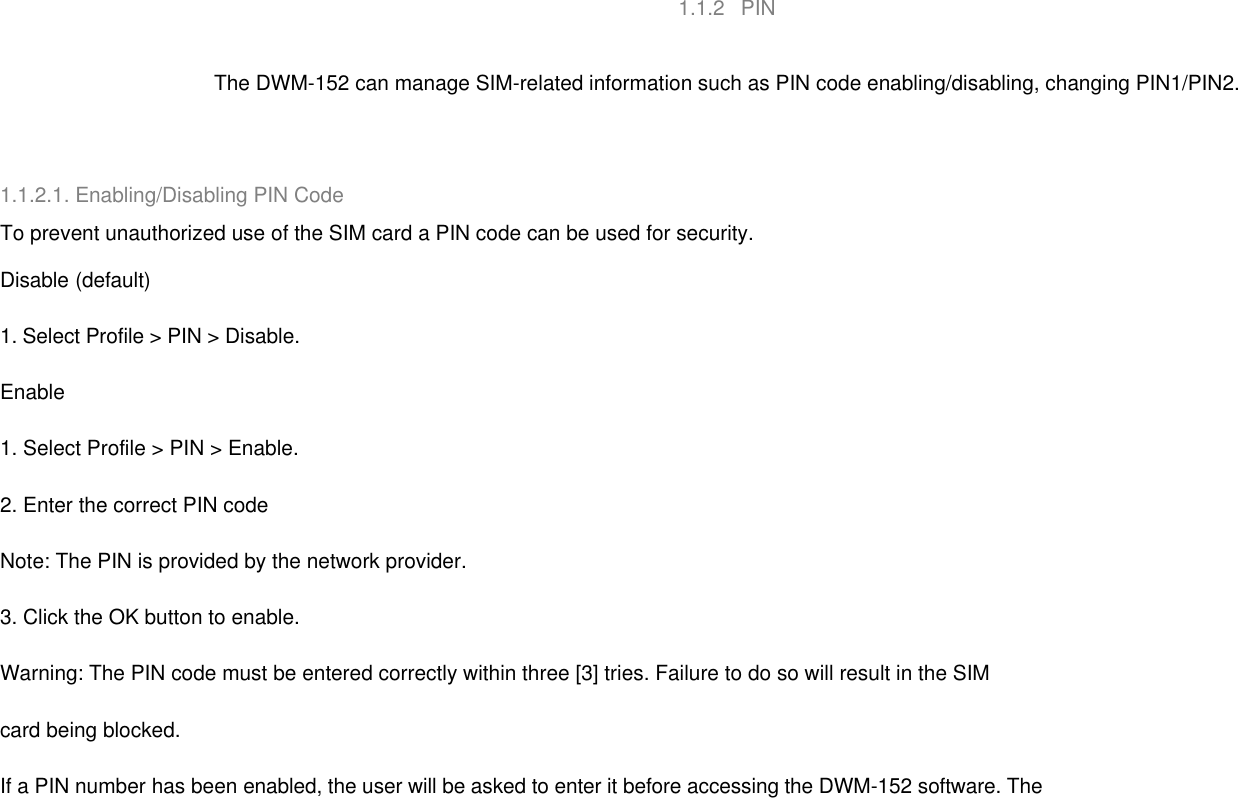   1.1.2   PIN     The DWM-152 can manage SIM-related information such as PIN code enabling/disabling, changing PIN1/PIN2.    1.1.2.1. Enabling/Disabling PIN Code To prevent unauthorized use of the SIM card a PIN code can be used for security. Disable (default) 1. Select Profile &gt; PIN &gt; Disable. Enable 1. Select Profile &gt; PIN &gt; Enable. 2. Enter the correct PIN code Note: The PIN is provided by the network provider. 3. Click the OK button to enable. Warning: The PIN code must be entered correctly within three [3] tries. Failure to do so will result in the SIM   card being blocked. If a PIN number has been enabled, the user will be asked to enter it before accessing the DWM-152 software. The   