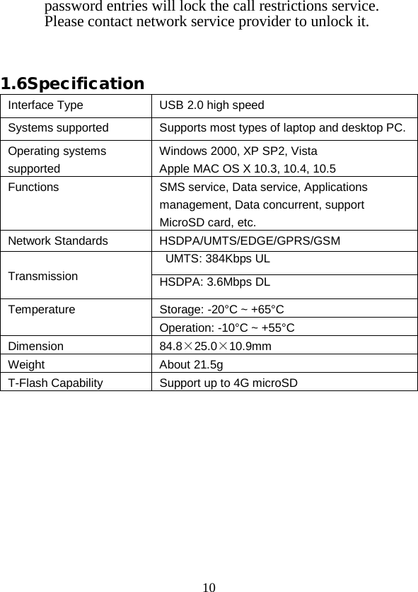  10 password entries will lock the call restrictions service. Please contact network service provider to unlock it.   1.6Specification Interface Type USB 2.0 high speed Systems supported Supports most types of laptop and desktop PC. Operating systems supported Windows 2000, XP SP2, Vista Apple MAC OS X 10.3, 10.4, 10.5 Functions SMS service, Data service, Applications management, Data concurrent, support MicroSD card, etc. Network Standards HSDPA/UMTS/EDGE/GPRS/GSM Transmission  UMTS: 384Kbps UL HSDPA: 3.6Mbps DL Temperature Storage: -20°C ~ +65°C Operation: -10°C ~ +55°C Dimension 84.8×25.0×10.9mm Weight About 21.5g T-Flash Capability   Support up to 4G microSD    