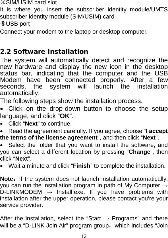  12 ○4SIM/USIM card slot It is where you insert the subscriber identity module/UMTS subscriber identity module (SIM/USIM) card 2.2 Software Installation ○5USB port Connect your modem to the laptop or desktop computer.  The system will automatically detect and recognize the new hardware and display the new icon in the desktop status bar, indicating that the computer and the USB Modem have been connected properly. After a few seconds,  the system will launch the installation automatically.   The following steps show the installation process. • Click on the drop-down button to choose the setup language, and click “OK”. •  Click “Next” to continue. • Read the agreement carefully. If you agree, choose “I accept the terms of the license agreement”, and then click “Next”. •  Select the folder that you want to install the software, and you can select a different location by pressing “Change”, then click “Next”. •  Wait a minute and click “Finish” to complete the installation.  Note：If the system does not launch installation automatically, you can run the installation program in path of My Computer → D-LINKMODEM → Install.exe. If you have problems with installation after the upper operation, please contact you’re your service provider.  After the installation, select the “Start → Programs” and there will be a “D-LINK Join Air” program group，which includes “Join 