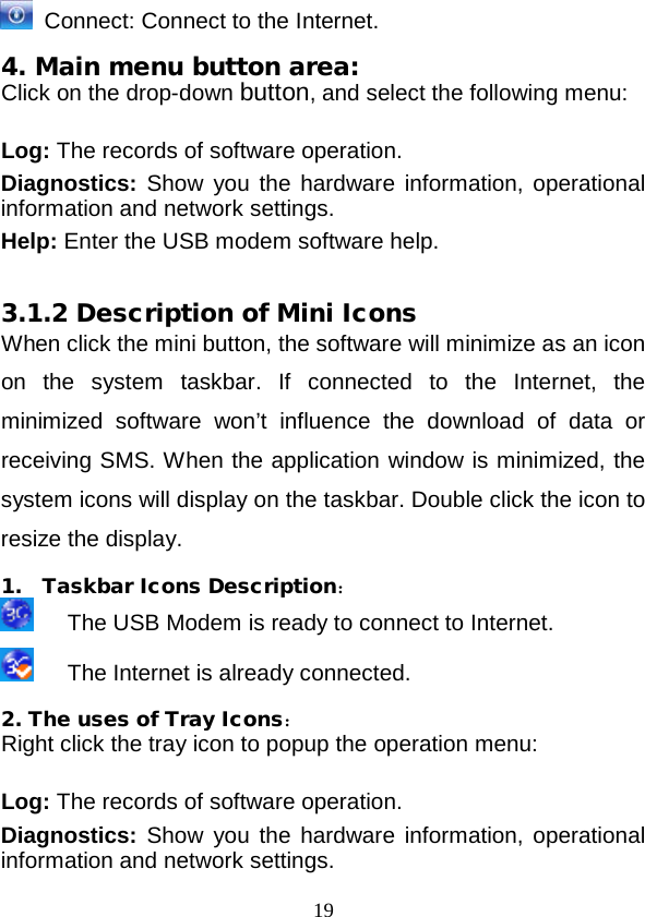  19  Connect: Connect to the Internet. 4. Main menu button area: Click on the drop-down button, and select the following menu:  Log: The records of software operation. Diagnostics: Show you the hardware information, operational information and network settings. Help: Enter the USB modem software help.  3.1.2 Description of Mini Icons When click the mini button, the software will minimize as an icon on the system taskbar. If connected to the Internet, the minimized software won’t influence the download of data or receiving SMS. When the application window is minimized, the system icons will display on the taskbar. Double click the icon to resize the display. 1. Taskbar Icons Description：    The USB Modem is ready to connect to Internet.    The Internet is already connected. 2. The uses of Tray Icons： Right click the tray icon to popup the operation menu:  Log: The records of software operation. Diagnostics: Show you the hardware information, operational information and network settings. 