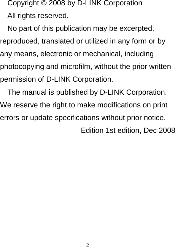  2 Copyright © 2008 by D-LINK Corporation All rights reserved. No part of this publication may be excerpted, reproduced, translated or utilized in any form or by any means, electronic or mechanical, including photocopying and microfilm, without the prior written permission of D-LINK Corporation. The manual is published by D-LINK Corporation. We reserve the right to make modifications on print errors or update specifications without prior notice. Edition 1st edition, Dec 2008 