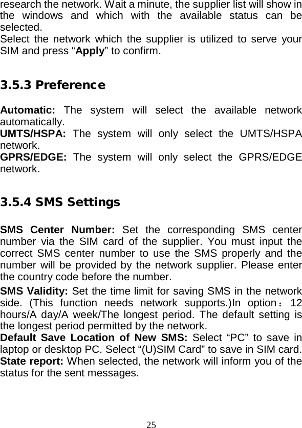  25 research the network. Wait a minute, the supplier list will show in the windows and which with the available status can be selected.   Select the network which the supplier is utilized to serve your SIM and press “Apply” to confirm.  3.5.3 Preference  Automatic:  The system will  select the available  network automatically. UMTS/HSPA:  The system will only select the UMTS/HSPA network. GPRS/EDGE:  The system will only select the GPRS/EDGE network.  3.5.4 SMS Settings  SMS  Center  Number:  Set the corresponding SMS center number via the SIM card of the supplier. You must input the correct SMS center number to use the SMS properly and the number will be provided by the network supplier. Please enter the country code before the number. SMS Validity: Set the time limit for saving SMS in the network side. (This function needs network supports.)In option ：12 hours/A day/A week/The longest period. The default setting is the longest period permitted by the network. Default Save Location of New SMS: Select  “PC”  to save in laptop or desktop PC. Select “(U)SIM Card” to save in SIM card. State report: When selected, the network will inform you of the status for the sent messages.  