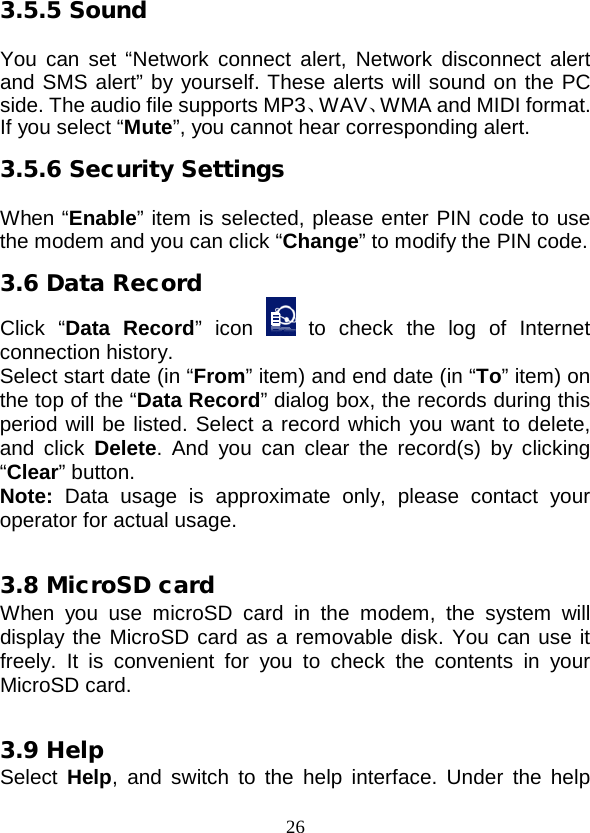  26 3.5.5 Sound  You can set “Network connect alert,  Network disconnect alert and SMS alert” by yourself. These alerts will sound on the PC side. The audio file supports MP3、WAV、WMA and MIDI format. If you select “Mute”, you cannot hear corresponding alert. 3.5.6 Security Settings  When “Enable” item is selected, please enter PIN code to use the modem and you can click “Change” to modify the PIN code. 3.6 Data Record Click  “Data Record”  icon   to check the log of Internet connection history. Select start date (in “From” item) and end date (in “To” item) on the top of the “Data Record” dialog box, the records during this period will be listed. Select a record which you want to delete, and click  Delete. And you can clear the record(s) by clicking “Clear” button. Note:  Data usage is approximate only, please contact your operator for actual usage.  3.8 MicroSD card When you use microSD card in the modem, the system will display the MicroSD card as a removable disk. You can use it freely. It is convenient for you to check the contents in your MicroSD card.  3.9 Help Select Help, and switch to the help interface. Under the help 